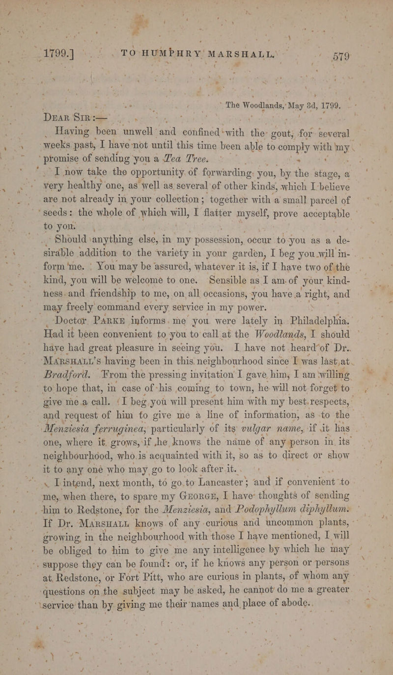 . . s ’ The bhi caticirs 3d, 1799. x DEAR Sir: — ... | Having been unwell ai confined ‘ with the: gout, for several  promise of sending you a Zea Tree. - 1 gS “I now take the opportunity of forwarding. you, by the stage, a are not already in your collection ; together with a small parcel of : sirable addition to the variety in your garden, I beg you-will in- . kind, you will be welcome to one. Sensible as I am. of your. kind- ness. and friendship to me, on, all occasions, you have a ENS and may freely command every. service in my power. Doctor. PARKE informs. me you. were lately in Philadelphia. Had it been convenient to you to call at the Woodlands, I should have had great pleasure in seeing you. I have not heard“of Dr.. Bradford. From the pressing invitation I gave. him, I am willing give me.a call. (I beg you will present him with my best. respects, ° and request of him fo give me a line of information, as -to the one, where it. grows, if ,he knows the name of any person in. its neighbourhood, who. is ‘acquainted with it, so as to direct or show it to any one who may go to look after it. me,. when there, to spare my GuorGH, I have: thoughts of sending If Dr. ‘Marsuatn knows of any curious and uncommon plants, ° growing, in the neighbourhood. with those I have mentioned, I will at. Redstone, or Fort Pitt, who are curious in plants, of whom any ‘questions on the subject may be asked, he cannot’ do me a greater.