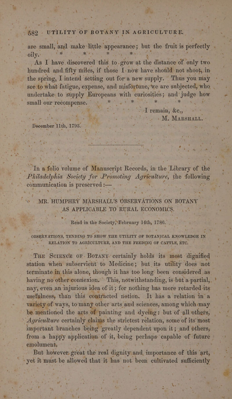 ” : ] , . , \ \ ea ¢ Soon! 1 ie ‘ 4 “ 7“ , : - Se ae. 1 ; &lt; ae a 682 UTILITY OF BOTANY IN AGRICULTURE. , oily.: ) t As I have. discovered this to. grow at the tater of only two hundred and. fifty iniles, if those I) now have shotld not shoot, 1 in the spring, I intend ‘setting out for a new supply. © Thus you may undertake: to supply Europeans with curiosities; and’ judge how ‘small our recompense. Mk Oe Te rei ee x wi, » =¥) : ; | . te ee ee Se remain ac, } Ay ’ Ha NARS oR )) ee Si tov uM Marswant. December 11th, 1793. ° y by ” be, : _ 7 “Philadelphia Socrety for si al fe gah the bc ‘communication is pr eserved : — a . ** , a j P - © ' ; MR. ‘HUMPHRY MARSHALL'S OBSERVATIONS ON BOTANY : Readsi in the Society ebraaty ans 1 786. . _ OBSERVATION 8, TENDING TO SHOW THE UTILITY OF BOTANIOAL KNOWLEDGE IN 7 * As RELATION TO ae ay AND THE FEEDING OF CATTLE, ETC. usefulness, than this Acted notion. It has a ‘relation in’ a be. mentioned the arts of painting and dyeing: but of -all others, important branches being ' greatly dependent upon it; and others, emolument, ee 3 But however, great the reall es and. ae of ‘this art, - ~ ‘