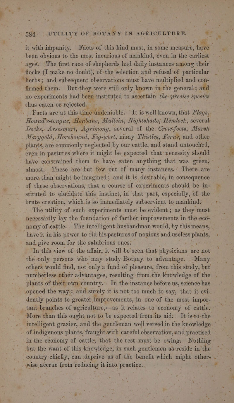 , fy - , ~ nb ' - been obvious to the most incurlous of mankind, éven. in the earliest ~ “herbs; and subsequent observations must have multiplied and con- firmed them. But-they were still only known in the general; and Facts are at this time undeniable. Ths is sel easing that Flags,. Hound’ s-tongue, Henbane, Mullein, Nightshade; Hemlock, several - Doeks,. Arsesmart, Agrimon Ys several of the Crow:foots, Marsh almost. These are’ but few out of many instances.’ There are of these observations, that. a course of experiments should be in- stituted to elucidate this instinct, in that part, especially, of the The utility of such experiments -must be evident ; as they must necessarily lay the foundation of farther improvements in the eco- have it in his power to rid his pastures of noxious and useless plants, and, give room for the salubrious ones: ee ‘In this view of the affair, it will be seen that physicians are not the only persons who may study Botany. to advantage. . Many others would find, not only a fund of pleasure, from this study, but numberless othér advanta ges, resulting from.the knowledge of the . plants of their own country. In the-instance before us, science has opened the way: and surely it is not too much to say, that it evi-. dently points to greater improvements, in one of the most impor- tant branches of agriculture,—as it relates to economy of cattle. More than this ought not to be expected from its aid: It is-to-the intelligent grazier, and the gentleman well versed in the knowledge. in the economy of cattle, that the rest. must be owing: Nothing but the want of this knowledge, in such gentlemen as reside in the