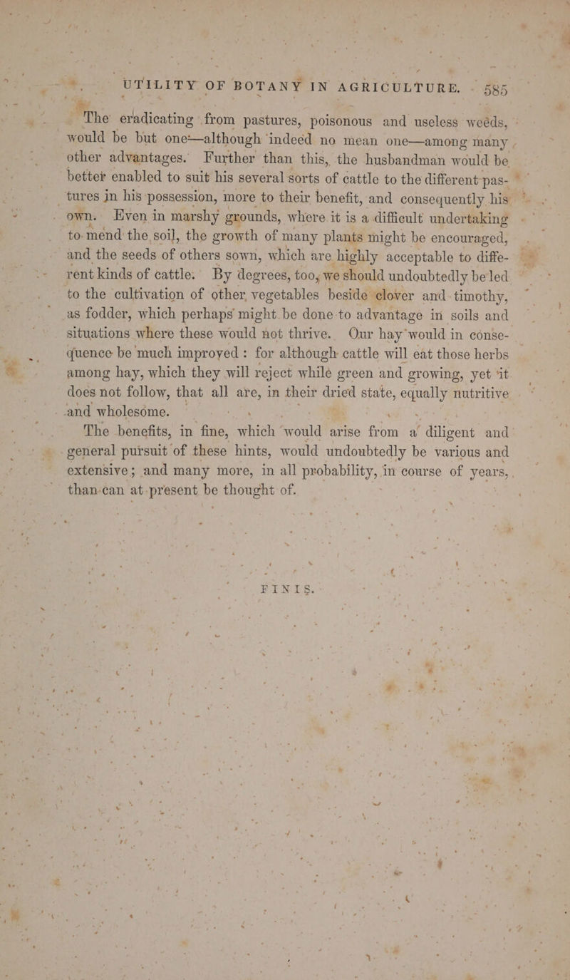 ar eradicating from pastures, poisonous and useless weéds, would be but one—although indeed no mean one—among many | other advantages. Further than this, the husbandman would be better enabled to suit his several sorts of cattle to the different pas- own. Even in marshy grounds, where it is a difficult undertaking rent kinds of cattle: By degr ees, too, we should undoubtedly beled as fodder, which perhaps might be done to advantage in soils and situations where these would not thrive. Our hay would in conse-. quence be much improved : for although cattle will eat those herbs among hay, which they will reject while green and growing, yet ‘it does not follow, that all are, in their dried lin saally nutritive | The benefits, in fine, which’ ‘wolild? arise from a ‘diligent and | general pursuit of these hints, would undoubtedly be various and extensive; and many more, in all pr eee Ey! in course of Af S, FINIS.