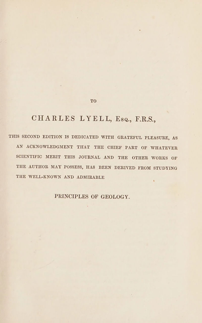 TO CHARLES LYELL, Esa. F.BS,, THIS SECOND EDITION IS DEDICATED WITH GRATEFUL PLEASURE, AS AN ACKNOWLEDGMENT THAT THE CHIEF PART OF WHATEVER SCIENTIFIC MERIT THIS JOURNAL AND THE OTHER WORKS OF THE AUTHOR MAY POSSESS, HAS BEEN DERIVED FROM STUDYING THE WELL-KNOWN AND ADMIRABLE PRINCIPLES OF GEOLOGY.