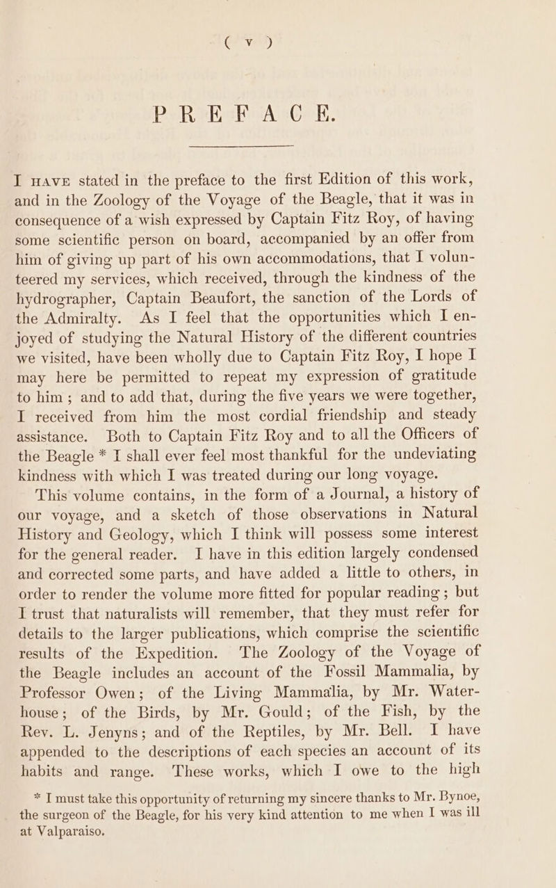 sii ed, PREFACE. I Ave stated in the preface to the first Edition of this work, and in the Zoology of the Voyage of the Beagle, that it was in consequence of a wish expressed by Captain Fitz Roy, of having some scientific person on board, accompanied by an offer from him of giving up part of his own accommodations, that I volun- teered my services, which received, through the kindness of the hydrographer, Captain Beaufort, the sanction of the Lords of the Admiralty. As I feel that the opportunities which I en- joyed of studying the Natural History of the different countries we visited, have been wholly due to Captain Fitz Roy, I hope I may here be permitted to repeat my expression of gratitude to him ; and to add that, during the five years we were together, I received from him the most cordial friendship and steady assistance. Both to Captain Fitz Roy and to all the Officers of the Beagle * I shall ever feel most thankful for the undeviating kindness with which I was treated during our long voyage. This volume contains, in the form of a Journal, a history of our voyage, and a sketch of those observations in Natural History and Geology, which I think will possess some interest for the general reader. I have in this edition largely condensed and corrected some parts, and have added a little to others, in order to render the volume more fitted for popular reading ; but I trust that naturalists will remember, that they must refer for details to the larger publications, which comprise the scientific results of the Expedition. The Zoology of the Voyage of the Beagle includes an account of the Fossil Mammalia, by Professor Owen; of the Living Mammalia, by Mr. Water- house; of the Birds, by Mr. Gould; of the Fish, by the Rey. L. Jenyns; and of the Reptiles, by Mr. Bell. I have appended to the descriptions of each species an account of its habits and range. These works, which I owe to the high * T must take this opportunity of returning my sincere thanks to Mr. Bynoe, the surgeon of the Beagle, for his very kind attention to me when I was ill at Valparaiso.