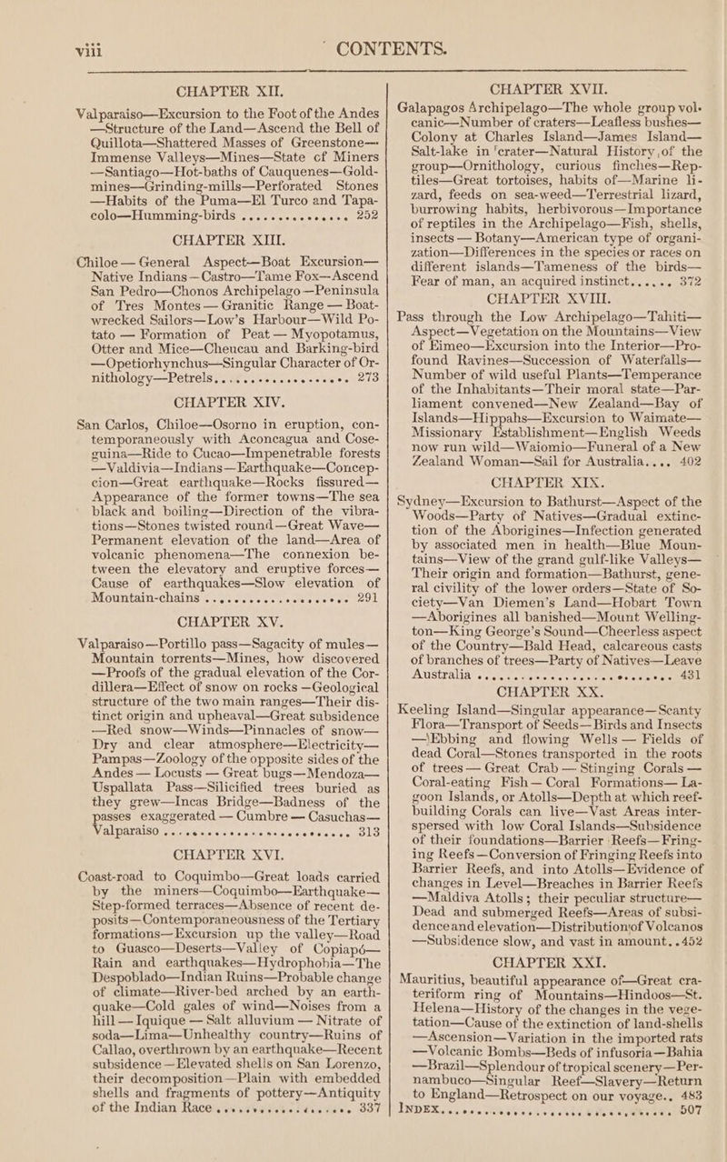 Valparaiso—Excursion to the Foot of the Andes —Structure of the Land—Ascend the Bell of Quillota—Shattered Masses of Greenstone— Immense Valleys—Mines—State cf Miners —Santiago—Hot-baths of Cauquenes—Gold- mines—Grinding-mills—Perforated Stones —Habits of the Pama—El Turco and Tapa- colo—Humming-birds ......-..eeeee. 202 CHAPTER XIII. Chiloe— General Aspect—Boat Excursion— Native Indians —Castro—Tame Fox— Ascend San Pedro—Chonos Archipelago—Peninsula of Tres Montes—Granitic Range — Boat- wrecked Sailors—Low’s Harbour—Wild Po- tato — Formation of Peat — Myopotamus, Otter and Mice—Cheucau and Barking-bird —Opetiorhynchus—Singular Character of Or- nithology—Petrels......+s.cceeceeeee 273 CHAPTER XIV. San Carlos, Chiloe—Osorno in eruption, con- temporaneously with Aconcagua and Cose- guina—Ride to Cucao—Impenetrable forests —Valdivia—Indians—Earthquake—Concep- cion—Great earthquake—Rocks fissured— Appearance of the former towns—The sea black and boiling—Direction of the vibra- tions—Stones twisted round—Great Wave— Permanent elevation of the land—Area of volcanic phenomena—The connexion be- tween the elevatory and eruptive forces— Cause of earthquakes—Slow elevation of Mountain-chains ....0..2...ccceseeoe 291 CHAPTER XV. Valparaiso—Portillo pass—Sagacity of mules— Mountain torrents—Mines, how discovered —Proofs of the gradual elevation of the Cor- dillera—Effect of snow on rocks —Geological structure of the two main ranges—Their dis- tinct origin and upheaval—Great subsidence —Red snow—Winds—Pinnacles of snow— Dry and clear atmosphere—Electricity— Pampas—Zoology of the opposite sides of the Andes — Locusts — Great bugs—Mendoza— Uspallata Pass—Silicified trees buried as they grew—Incas Bridge—Badness of the asses exaggerated — Cumbre — Casuchas— BI PIALALS OM Telstar elalevey oie alee is &lt;isielalelsisie sis cata CHAPTER XVI. Coast-road to Coquimbo—Great loads carried by the miners—Coquimbo—Earthquake— Step-formed terraces—Absence of recent de- posits— Contemporaneousness of the Tertiary formations— Excursion up the valley—Road to Guasco—Deserts—Valley of Copiapd6— Rain and earthquakes—Hydrophobia—The Despoblado—Indian Ruins—Probable change of climate—River-bed arched by an earth- quake—Cold gales of wind—Noises from a hill — Iquique — Salt alluvium — Nitrate of soda—Lima—Unhealthy country—Ruins of Callao, overthrown by an earthquake—Recent subsidence —Elevated shells on San Lorenzo, their decomposition —Plain with embedded shells and fragments of pottery—Antiquity of the Indian Race @oteePeoreerte dtor ete 337 canic—Number of craters—Leafless bushes— Colony at Charles Island—James Island— Salt-lake in ‘crater—Natural History ,of the group—Ornithology, curious finches—Rep- tiles—Great tortoises, habits of—Marine li- zard, feeds on sea-weed—Terrestrial lizard, burrowing habits, herbivorous—Importance of reptiles in the Archipelago—Fish, shells, insects — Botany—American type of organi- zation—Differences in the species or races on different islands—Tameness of the birds— Fear of man, an acquired instinct...... 372 CHAPTER XVIII. Aspect—Vegetation on the Mountains—View of Eimeo—Excursion into the Interior—Pro- found Ravines—Succession of Waterfalls— Number of wild useful Plants—Temperance of the Inhabitants—Their moral state—Par- liament convened—New Zealand—Bay of Islands—Hippahs—Excursion to Waimate— Missionary Establishment—English Weeds now run wild—Waiomio—Funeral of a New Zealand Woman—Sail for Australia.... 402 CHAPTER XIX. Woods—Party of Natives—Gradual extine- tion of the Aborigines—Infection generated by associated men in health—Blue Moun- tains—View of the grand gulf-like Valleys— Their origin and formation—Bathurst, gene- ral civility of the lower orders—State of So- ciety—Van Diemen’s Land—Hobart Town —Aborigines all banished—Mount Welling- ton—King George’s Sound—Cheerless aspect of the Country—Bald Head, calcareous casts of branches of trees—Party of Natives—Leave Australias) &lt;&lt; ort se ns cet ersceree 4a CHAPTER XX. Flora—Transport of Seeds— Birds and Insects —'Ebbing and flowing Wells — Fields of dead Coral—Stones transported in the roots of trees — Great. Crab — Stinging Corals — Coral-eating Fish— Coral Formations— La- goon Islands, or Atolls—Depth at which reef- building Corals can live—Vast Areas inter- spersed with low Coral Islands—Subsidence of their foundations—Barrier |Reefs—Fring- ing Reefs —Conversion of Fringing Reefs into Barrier Reefs, and into Atolls—Evidence of changes in Level—Breaches in Barrier Reefs —Maldiva Atolls; their peculiar structure— Dead and submerged Reefs—Areas of subsi- denceand elevation—Distributionof Volcanos —Subsidence slow, and vast in amount, .452 CHAPTER XXI. teriform ring of Mountains—Hindoos—St. Helena—History of the changes in the vege- tation—Cause of the extinction of land-shells —Ascension—Variation in the imported rats —Volcanic Bombs—Beds of infusoria—Bahia —Brazil—Splendour of tropical seenery—Per- nambuco—Singular Reef—Slavery—Return to England—Retrospect on our voyage.. 483 7