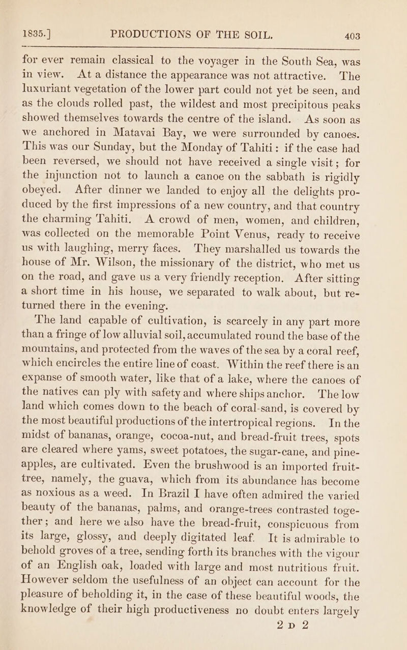 ee for ever remain classical to the voyager in the South Sea, was in view. Ata distance the appearance was not attractive. The luxuriant vegetation of the lower part could not yet be seen, and as the clouds rolled past, the wildest and most precipitous peaks showed themselves towards the centre of the island. As soon as we anchored in Matavai Bay, we were surrounded by canoes. This was our Sunday, but the Monday of Tahiti: if the case had been reversed, we should not have received a single visit ; for the injunction not to launch a canoe on the sabbath is rigidly obeyed. After dinner we landed to enjoy all the delights pro- duced by the first impressions of a new country, and that country the charming Tahiti. A crowd of men, women, and children, was collected on the memorable Point Venus, ready to receive us with laughing, merry faces. They marshalled us towards the house of Mr. Wilson, the missionary of the district, who met us on the road, and gave us a very friendly reception, After sitting a short time in his house, we separated to walk about, but re- turned there in the evening. The land capable of cultivation, is scarcely in any part more than a fringe of low alluvial soil, accumulated round the base of the mountains, and protected from the waves of the sea by a coral reef, which encircles the entire line of coast. Within the reef there is an expanse of smooth water, like that of a lake, where the canoes of the natives can ply with safety and where ships anchor. The low Jand which comes down to the beach of coral-sand, is covered by the most beautiful productions of the intertropical regions. In the midst of bananas, orange, cocoa-nut, and bread-fruit trees, spots are cleared where yams, sweet potatoes, the sugar-cane, and pine- apples, are cultivated. Even the brushwood is an imported fruit- tree, namely, the guava, which from its abundance has become as noxious as a weed. In Brazil I have often admired the varied beauty of the bananas, palms, and orange-trees contrasted toge- ther; and here we also have the bread-fruit, conspicuous from its large, glossy, and deeply digitated leaf. It is admirable to behold groves of a tree, sending forth its branches with the vigour of an English oak, loaded with large and most nutritious fruit. However seldom the usefulness of an object can account for the pleasure of beholding it, in the case of these beautiful woods, the knowledge of their high productiveness no doubt enters largely 2D 2