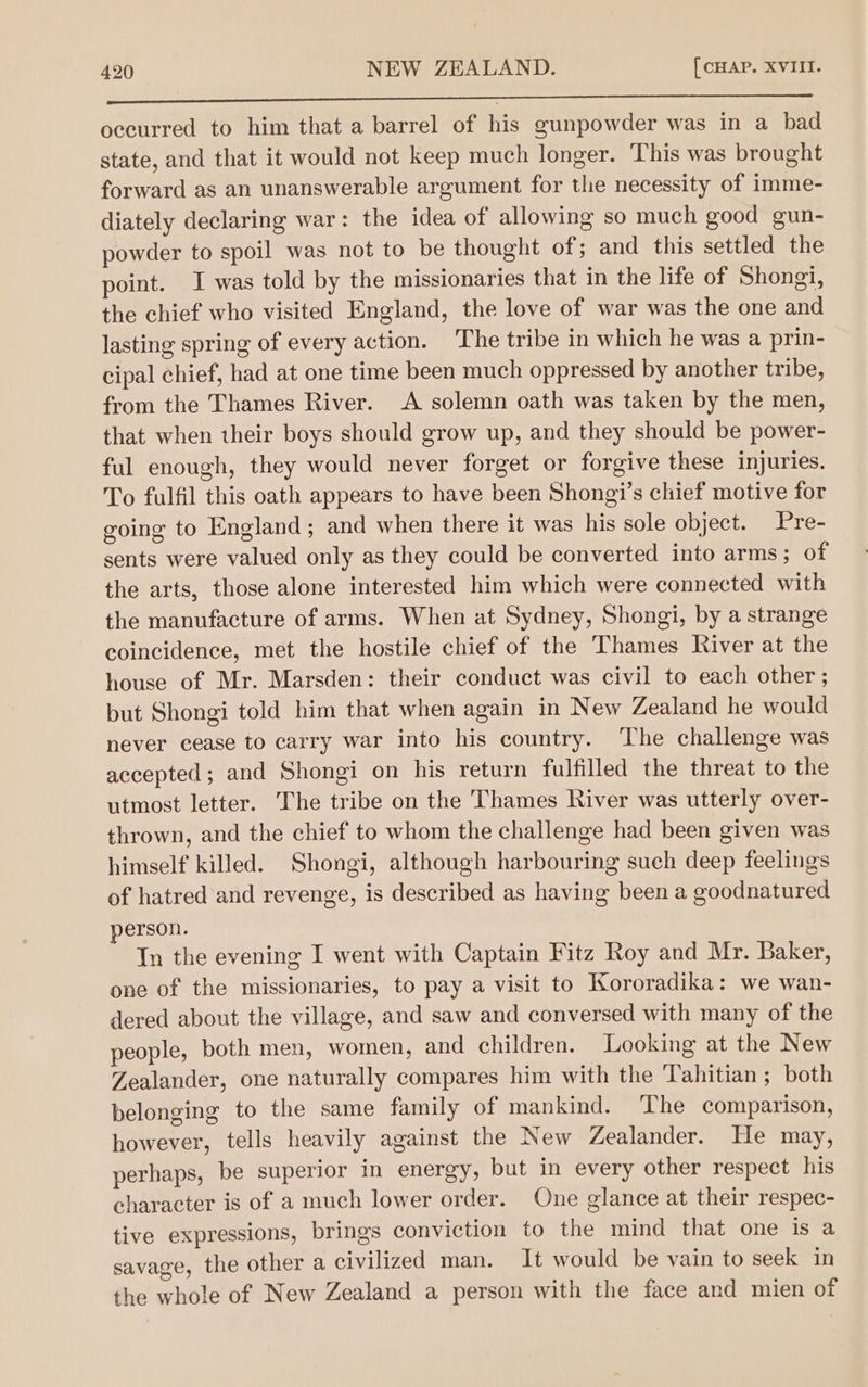 eT a aad o ee occurred to him that a barrel of his gunpowder was in a bad state, and that it would not keep much longer. This was brought forward as an unanswerable argument for the necessity of imme- diately declaring war: the idea of allowing so much good gun- powder to spoil was not to be thought of; and this settled the point. I was told by the missionaries that in the life of Shongi, the chief who visited England, the love of war was the one and lasting spring of every action. The tribe in which he was a prin- cipal chief, had at one time been much oppressed by another tribe, from the Thames River. A solemn oath was taken by the men, that when their boys should grow up, and they should be power- ful enough, they would never forget or forgive these injuries. To fulfil this oath appears to have been Shongi’s chief motive for going to England; and when there it was his sole object. Pre- sents were valued only as they could be converted into arms; of the arts, those alone interested him which were connected with the manufacture of arms. When at Sydney, Shongi, by a strange coincidence, met the hostile chief of the Thames River at the house of Mr. Marsden: their conduct was civil to each other ; but Shongi told him that when again in New Zealand he would never cease to carry war into his country. The challenge was accepted; and Shongi on his return fulfilled the threat to the utmost letter. The tribe on the Thames River was utterly over- thrown, and the chief to whom the challenge had been given was himself killed. Shongi, although harbouring such deep feelings of hatred and revenge, is described as having been a goodnatured person. Tn the evening I went with Captain Fitz Roy and Mr. Baker, one of the missionaries, to pay a visit to Kororadika: we wan- dered about the village, and saw and conversed with many of the people, both men, women, and children. Looking at the New Zealander, one naturally compares him with the Tahitian; both belonging to the same family of mankind. The comparison, however, tells heavily against the New Zealander. He may, perhaps, be superior in energy, but in every other respect his character is of a much lower order. One glance at their respec- tive expressions, brings conviction to the mind that one is a savage, the other a civilized man. It would be vain to seek in the whole of New Zealand a person with the face and mien of