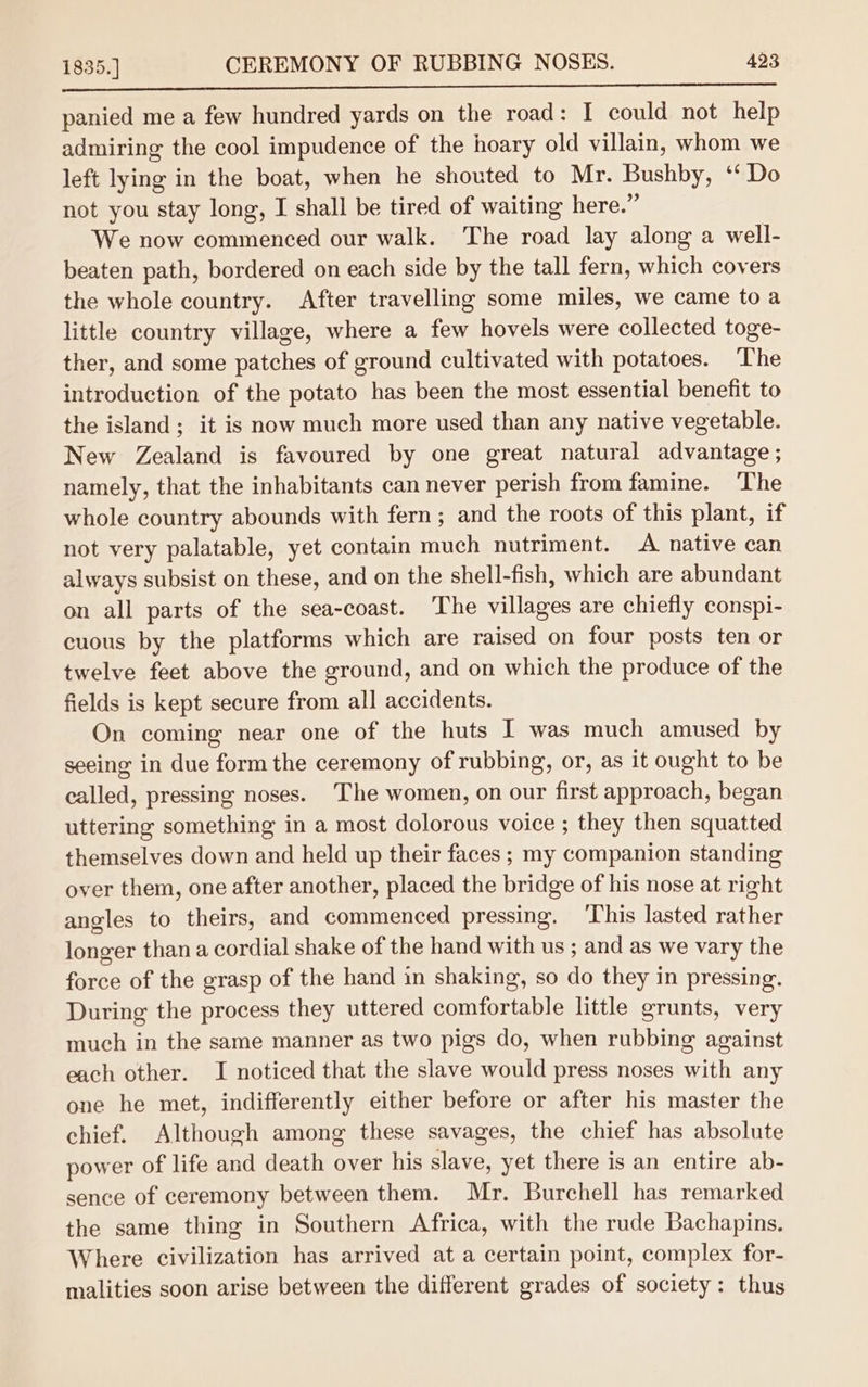 Soe eee ee panied me a few hundred yards on the road: I could not help admiring the cool impudence of the hoary old villain, whom we left lying in the boat, when he shouted to Mr. Bushby, ‘‘ Do not you stay long, I shall be tired of waiting here.” We now commenced our walk. The road lay along a well- beaten path, bordered on each side by the tall fern, which covers the whole country. After travelling some miles, we came to a little country village, where a few hovels were collected toge- ther, and some patches of ground cultivated with potatoes. ‘The introduction of the potato has been the most essential benefit to the island; it is now much more used than any native vegetable. New Zealand is favoured by one great natural advantage ; namely, that the inhabitants can never perish from famine. ‘The whole country abounds with fern; and the roots of this plant, if not very palatable, yet contain much nutriment. A native can always subsist on these, and on the shell-fish, which are abundant on all parts of the sea-coast. The villages are chiefly conspi- cuous by the platforms which are raised on four posts ten or twelve feet above the ground, and on which the produce of the fields is kept secure from all accidents. On coming near one of the huts I was much amused by seeing in due form the ceremony of rubbing, or, as it ought to be called, pressing noses. The women, on our first approach, began uttering something in a most dolorous voice ; they then squatted themselves down and held up their faces ; my companion standing over them, one after another, placed the bridge of his nose at right angles to theirs, and commenced pressing. ‘This lasted rather longer thana cordial shake of the hand with us ; and as we vary the force of the grasp of the hand in shaking, so do they in pressing. During the process they uttered comfortable little grunts, very much in the same manner as two pigs do, when rubbing against each other. I noticed that the slave would press noses with any one he met, indifferently either before or after his master the chief. Although among these savages, the chief has absolute power of life and death over his slave, yet there is an entire ab- sence of ceremony between them. Mr. Burchell has remarked the same thing in Southern Africa, with the rude Bachapins. Where civilization has arrived at a certain point, complex for- malities soon arise between the different grades of society: thus