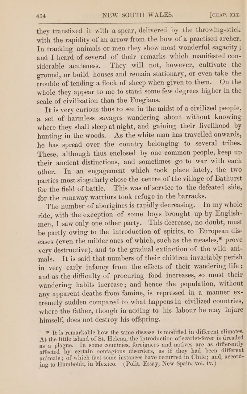 TT they transfixed it with a spear, delivered by the throwing-stick with the rapidity of an arrow from the bow of a practised archer. In tracking animals or men they show most wonderful sagacity ; and I heard of several of their remarks which manifested con- siderable acuteness. They will not, however, cultivate the ground, or build houses and remain stationary, or even take the trouble of tending a flock of sheep when given to them. On the whole they appear to me to stand some few degrees higher in the scale of civilization than the Fuegians. It is very curious thus to see in the midst of a civilized people, a set of harmless savages wandering about without knowing where they shall sleep at night, and gaining their livelihood by hunting in the woods. As the white man has travelled onwards, he has spread over the country belonging to several tribes. These, although thus enclosed by one common people, keep up their ancient distinctions, and sometimes go to war with each other. In an engagement which took place lately, the two parties most singularly chose the centre of the village of Bathurst for the field of battle. This was of service to the defeated side, for the runaway warriors took refuge in the barracks. The number of aborigines is rapidly decreasing. In my whole ride, with the exception of some boys brought up by English- men, I saw only one other party. This decrease, no doubt, must be partly owing to the introduction of spirits, to European dis- eases (even the milder ones of which, such as the measles,* prove very destructive), and to the gradual extinction of the wild ani- mals. It is said that numbers of their children invariably perish in very early infancy from the effects of their wandering life ; and as the difficulty of procuring food increases, so must their wandering habits increase; and hence the population, without any apparent deaths from famine, is repressed in a manner ex- tremely sudden compared to what happens in civilized countries, where the father, though in adding to his labour he may injure himself, does not destroy his offspring. * It is remarkable how the same disease is modified in different climates. At the little island of St. Helena, the introduction of scarlet-fever is dreaded as a plague. In some countries, foreigners and natives are as differently affected by certain contagious disorders, as if they had been different animals; of which fact some instances have occurred in Chile; and, accord- ing to Humboldt, in Mexico. (Polit. Essay, New Spain, vol. iv.)