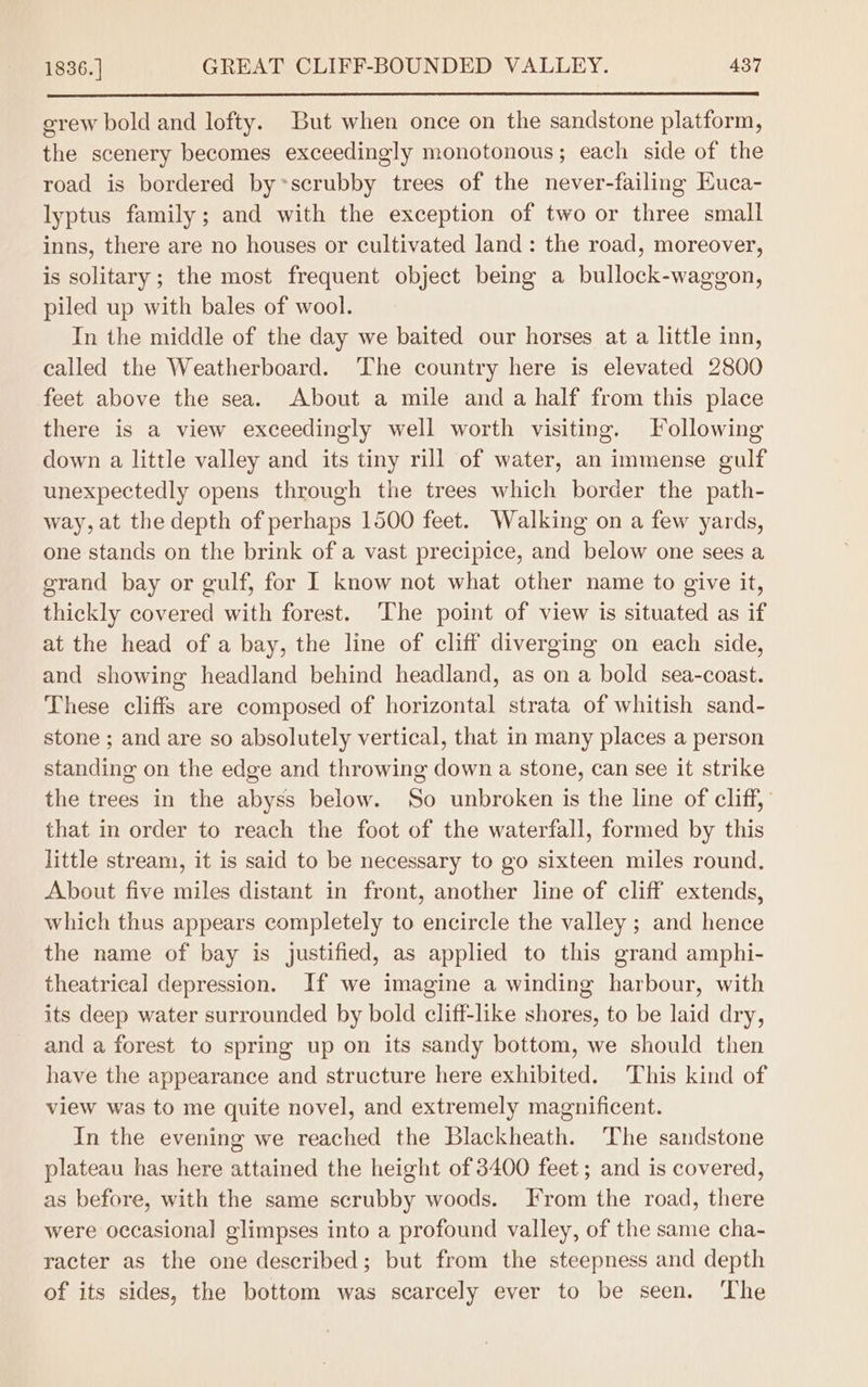 erew bold and lofty. But when once on the sandstone platform, the scenery becomes exceedingly monotonous; each side of the road is bordered by~scrubby trees of the never-failing Euca- lyptus family; and with the exception of two or three small inns, there are no houses or cultivated land: the road, moreover, is solitary; the most frequent object being a bullock-waggon, piled up with bales of wool. In the middle of the day we baited our horses at a little inn, called the Weatherboard. The country here is elevated 2800 feet above the sea. About a mile and a half from this place there is a view exceedingly well worth visiting. Following down a little valley and its tiny rill of water, an immense gulf unexpectedly opens through the trees which border the path- way, at the depth of perhaps 1500 feet. Walking on a few yards, one stands on the brink of a vast precipice, and below one sees a grand bay or gulf, for I know not what other name to give it, thickly covered with forest. The point of view is situated as if at the head of a bay, the line of cliff diverging on each side, and showing headland behind headland, as on a bold sea-coast. These cliffs are composed of horizontal strata of whitish sand- stone ; and are so absolutely vertical, that in many places a person standing on the edge and throwing down a stone, can see it strike the trees in the abyss below. So unbroken is the line of cliff, that in order to reach the foot of the waterfall, formed by this little stream, it is said to be necessary to go sixteen miles round. About five miles distant in front, another line of cliff extends, which thus appears completely to encircle the valley ; and hence the name of bay is justified, as applied to this grand amphi- theatrical depression. If we imagine a winding harbour, with its deep water surrounded by bold cliff-like shores, to be laid dry, and a forest to spring up on its sandy bottom, we should then have the appearance and structure here exhibited. This kind of view was to me quite novel, and extremely magnificent. In the evening we reached the Blackheath. The sandstone plateau has here attained the height of 3400 feet; and is covered, as before, with the same scrubby woods. From the road, there were occasional glimpses into a profound valley, of the same cha- racter as the one described; but from the steepness and depth of its sides, the bottom was scarcely ever to be seen. ‘The