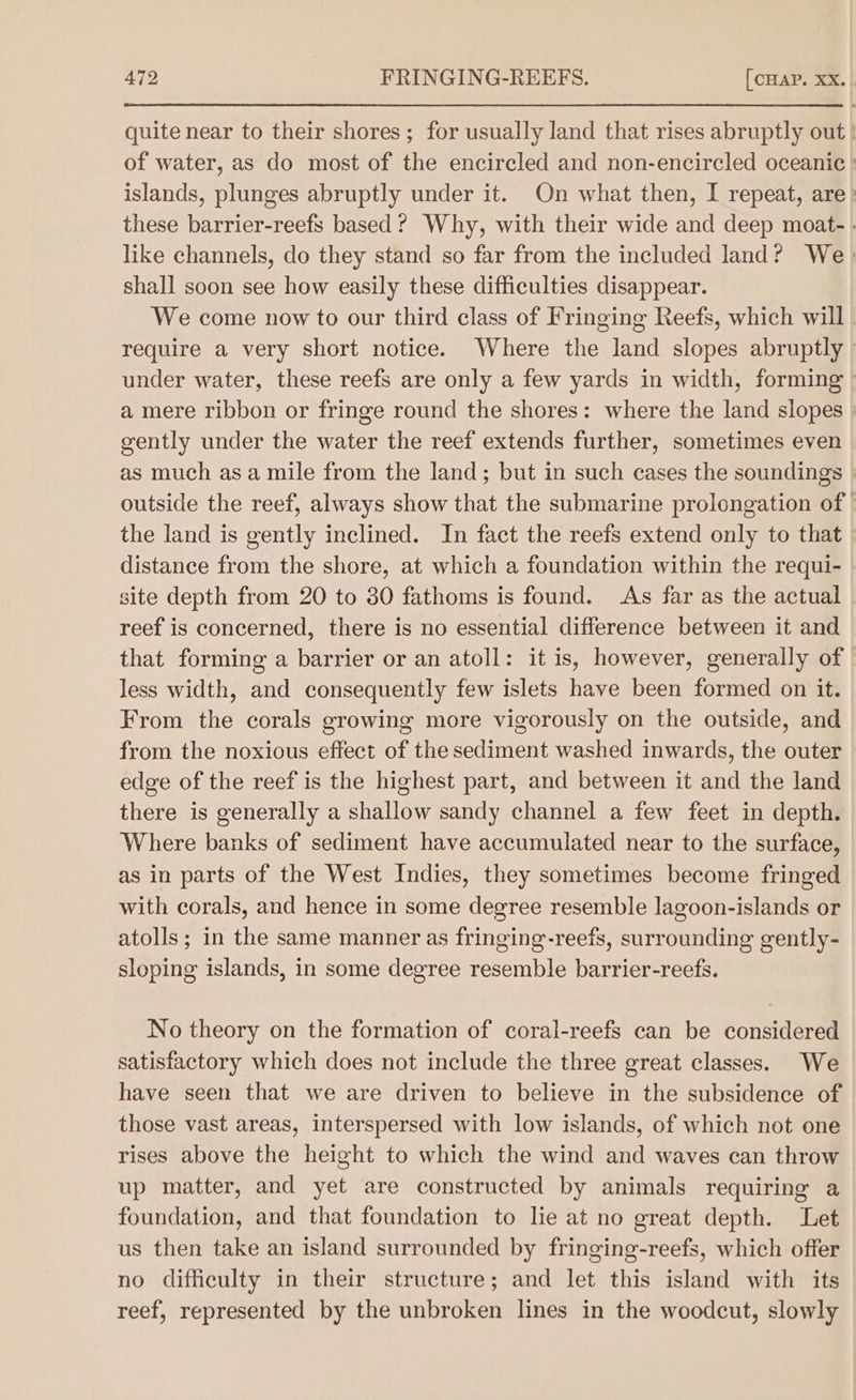 quite near to their shores; for usually land that rises abruptly out | of water, as do most of the encircled and non-encircled oceanic } islands, plunges abruptly under it. On what then, I repeat, are» these barrier-reefs based ? Why, with their wide and deep moat- . like channels, do they stand so far from the included land? We shall soon see how easily these difficulties disappear. We come now to our third class of Fringing Reefs, which will require a very short notice. Where the land slopes abruptly under water, these reefs are only a few yards in width, forming - a mere ribbon or fringe round the shores: where the land slopes | gently under the water the reef extends further, sometimes even as much asa mile from the land; but in such cases the soundings » outside the reef, always show that the submarine prolongation of the land is gently inclined. In fact the reefs extend only to that distance from the shore, at which a foundation within the requi- site depth from 20 to 30 fathoms is found. As far as the actual reef is concerned, there is no essential difference between it and that forming a barrier or an atoll: it is, however, generally of less width, and consequently few islets have been formed on it. From the corals growing more vigorously on the outside, and from the noxious effect of the sediment washed inwards, the outer edge of the reef is the highest part, and between it and the land there is generally a shallow sandy channel a few feet in depth. Where banks of sediment have accumulated near to the surface, as in parts of the West Indies, they sometimes become fringed with corals, and hence in some degree resemble lagoon-islands or atolls ; in the same manner as fringing-reefs, surrounding gently- sloping islands, in some degree resemble barrier-reefs. No theory on the formation of coral-reefs can be considered satisfactory which does not include the three great classes. We have seen that we are driven to believe in the subsidence of those vast areas, interspersed with low islands, of which not one rises above the height to which the wind and waves can throw up matter, and yet are constructed by animals requiring a foundation, and that foundation to lie at no great depth. Let us then take an island surrounded by fringing-reefs, which offer no difficulty in their structure; and let this island with its reef, represented by the unbroken lines in the woodcut, slowly