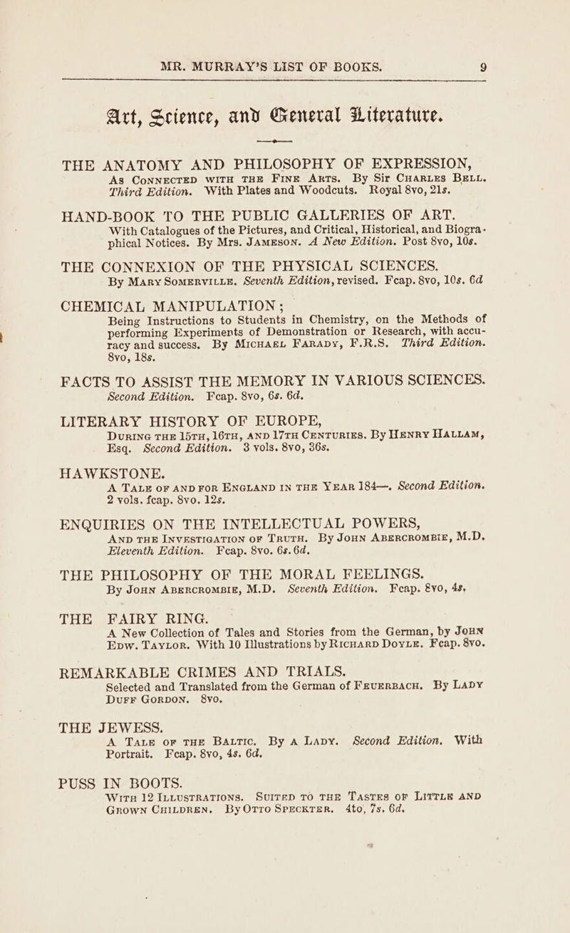 Art, Science, and General Literature. ae ee THE ANATOMY AND PHILOSOPHY OF EXPRESSION, As CoNNECTED WITH THE FinE Ants. By Sir CHaries BELL. Third Edition. With Plates and Woodcuts. Royal 8vo, 21s. HAND-BOOK TO THE PUBLIC GALLERIES OF ART. With Catalogues of the Pictures, and Critical, Historical, and Biogra- phical Notices. By Mrs. JamEson. A New Edition. Post 8vo, 10s. THE CONNEXION OF THE PHYSICAL SCIENCES. By Mary SomERVILLE. Seventh Edition, revised. Feap. 8vo, 10s. 6d CHEMICAL MANIPULATION ; Being Instructions to Students in Chemistry, on the Methods of performing Experiments of Demonstration or Research, with accu- racy and success. By MicuagL Farapy, F.R.S. Third Edition. 8vo, 18s. FACTS TO ASSIST THE MEMORY IN VARIOUS SCIENCES. Second Edition. Fcap. 8vo, 6s. 6d. LITERARY HISTORY OF EUROPE, Durine THE 157TH, 16TH, AND 17TH CenTuURIES. By HENRY HALLAM, Esq. Second Edition. 3 vols. 8vo, 36s. HAWKSTONE. A TALE OF AND FoR ENGLAND IN THE YEAR 184—. Second Edition. 2 vols. fcap. 8yo. 12s. ENQUIRIES ON THE INTELLECTUAL POWERS, AND THE INVESTIGATION oF TruTH. By Jonn ABERCROMBIE, M.D. Eleventh Edition. Fecap. 8vo. 6s. 6d. THE PHILOSOPHY OF THE MORAL FEELINGS. By Joan ABERCROMBIE, M.D. Seventh Edition, Feap. &amp;vo, 4s, THE FAIRY RING. A New Collection of Tales and Stories from the German, by JoHN Epw. Taytor. With 10 Illustrations by RicoarD DoyuE. Feap. 8vo. REMARKABLE CRIMES AND TRIALS. Selected and Translated from the German of Feversacn, By Laby DuFF Gorpon. 8yo. THE JEWESS. A TALE or THE Battic. By A Lapy. Second Edition. With Portrait. Fcap. 8vo, 4s. 6d. PUSS IN BOOTS. Wirr 12 Intustrations. Suitep To rue Tastes of LITTLE AND Grown CuitpREN, ByOrroSrecktTer. 4to, 7s. 6d.