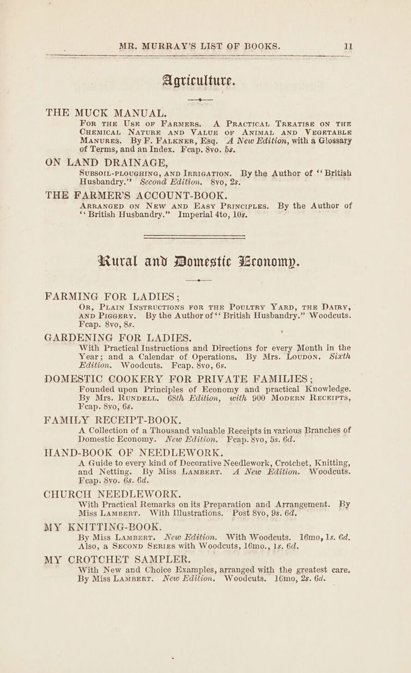 Agriculture. THE MUCK MANUAL. For THE Usk or Farmers. A. PRAcTICAL TREATISE ON THE CHEMICAL NATURE AND VALUE OF ANIMAL AND WEGETABLE Manvures. By F. FALKNER, Esq. A New Edition, with a Glossary of Terms, and an Index. Fcap. 8vo. 5s. ON LAND DRAINAGE, SUBSOIL-PLOUGHING, AND IRRIGATION. By the Author of ‘‘ British Husbandry.’’ Second Edition. 8yo, 2s. THE FARMER’S ACCOUNT-BOOK. ARRANGED ON NEW AND EjAsy Principites. By the Author of ‘* British Husbandry.” Imperial 4to, 10s. Rural and Momestic Mconomn. FARMING FOR LADIES; Or, PLAIN INSTRUCTIONS FOR THE PovuLTRy YARD, THE Darry, AND Pieeery. By the Author of ‘‘ British Husbandry.” Woodcuts. Feap. 8vo, 8s. GARDENING FOR LADIES. With Practical Instructions and Directions for every Month in the Year; and a Calendar of Operations. By Mrs. Loupon. Sixth Edition. Woodcuts. Fcap. 8vo, 6s. DOMESTIC COOKERY FOR PRIVATE FAMILIES ; Founded upon Principles of Economy and practical Knowledge. By Mrs. RuNDELL. 68th Edition, with 900 MopEerNn RECEIPTS, FAMILY RECEIPT-BOOK. A Collection of a Thousand valuable Receipts in various Branches of Domestic Economy. New Edition. Fcap. 8vo, 5s. 6d. HAND-BOOK OF NEEDLEWORK. A Guide to every kind of Decorative Needlework, Crotchet, Knitting, and Netting. By Miss Lampert. A New Edition. Woodcuts. CHURCH NEEDLEWORK. With Practical Remarks on its Preparation and Arrangement. By Miss Lameerr. With Illustrations, Post 8vo, 9s. 6d. MY KNITTING-BOOK. By Miss Lampert. New Edition. With Woodcuts. i6mo, 1s. 6d. Also, a SECOND SERIES with Woodcuts, l6mo., 1s. 6d. MY CROTCHET SAMPLER. With New and Choice Examples, arranged with the greatest care. By Miss Lampert. New Edition. Woodcuts. 16mo, 2s. 6d. ¢