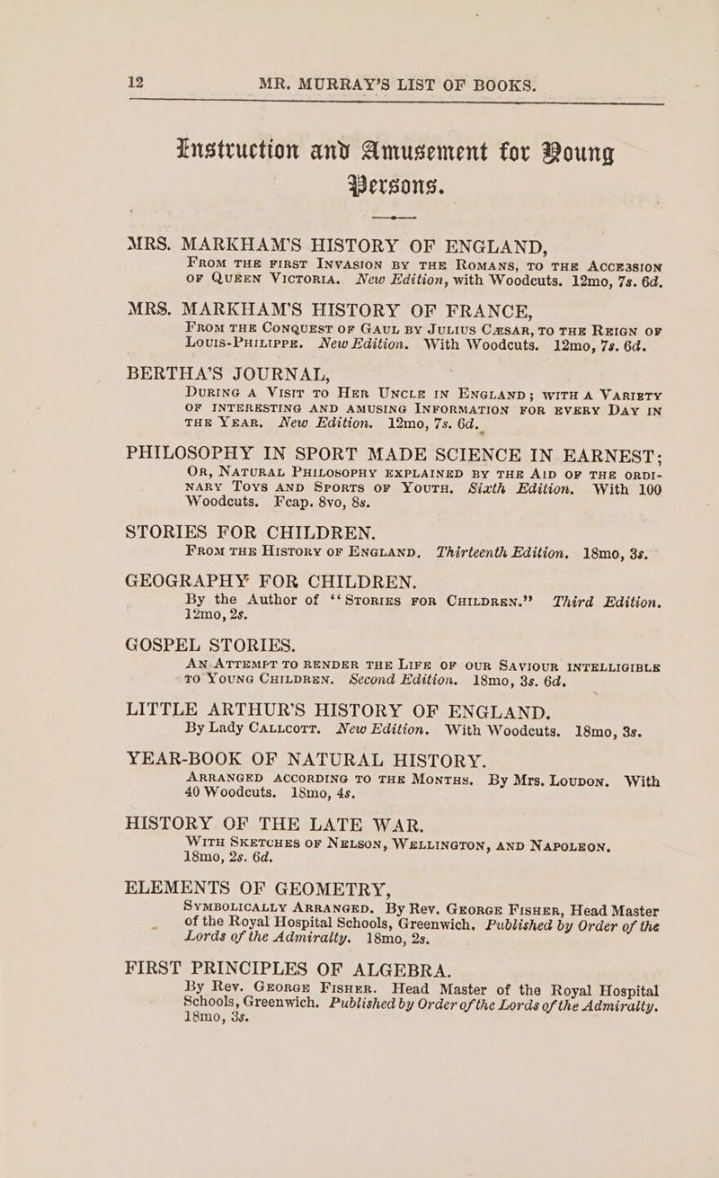 Lustruction and Amusement for Boung Wersons. a MRS. MARKHAM’S HISTORY OF ENGLAND, FroM THE FIRST INVASION BY THE ROMANS, TO THE ACCE3SION OF QuEEN Victoria. New Edition, with Woodcuts. 12mo, 7s. 6d. MRS. MARKHAM’S HISTORY OF FRANCE, FRom THE Conquest or GAUL By JULIUS C.zSAR, TO THE REIGN OF Louis-Puittppr. New Edition. With Woodcuts. 12mo, 7s. 6d. BERTHA’S JOURNAL, Durine A Visir To Her UNcLtE IN ENGLAND; WITH A VARIETY OF INTERESTING AND AMUSING INFORMATION FOR EVERY Day IN THE YEAR, New Edition. 12mo, 7s. 6d._ PHILOSOPHY IN SPORT MADE SCIENCE IN EARNEST; Or, NATURAL PHILOSOPHY EXPLAINED BY THE AID OF THE ORDI- NARY Toys AND Sports oF Youru. Sixth Edition. With 100 Woodcuts, Fcap. 8vo, 8s. STORIES FOR CHILDREN. FROM THE History oF ENGLAND, Thirteenth Edition. 18mo, 3s. GEOGRAPHY FOR CHILDREN. By the Author of ‘‘Srorizrs ror CHILDREN.” Third Edition. 12mo, 2s. GOSPEL STORIES. AN ATTEMPT TO RENDER THE LIFE OF OUR SAVIOUR INTELLIGIBLE TO YouNG CHILDREN. Second Edition. 18mo, 3s. 6d. LITTLE ARTHUR’S HISTORY OF ENGLAND. By Lady Catucorr. New Edition. With Woodcuts. 18mo, 3s. YEAR-BOOK OF NATURAL HISTORY. ARRANGED ACCORDING TO THE Montas. By Mrs. Loupon. With 40 Woodcuts. 18mo, 4s, HISTORY OF THE LATE WAR. WITH SKETCHES OF NELSON, WELLINGTON, AND NAPOLEON. 18mo, 2s. 6d. ELEMENTS OF GEOMETRY, SYMBOLICALLY ARRANGED. By Rev. GrorGE FisHER, Head Master of the Royal Hospital Schools, Greenwich. Published by Order of the Lords of the Admiralty. 18mo, 2s. FIRST PRINCIPLES OF ALGEBRA. By Rey. Grorcr Fisuer. Head Master of the Royal Hospital see det Greenwich. Published by Order of the Lords of the Admiralty.