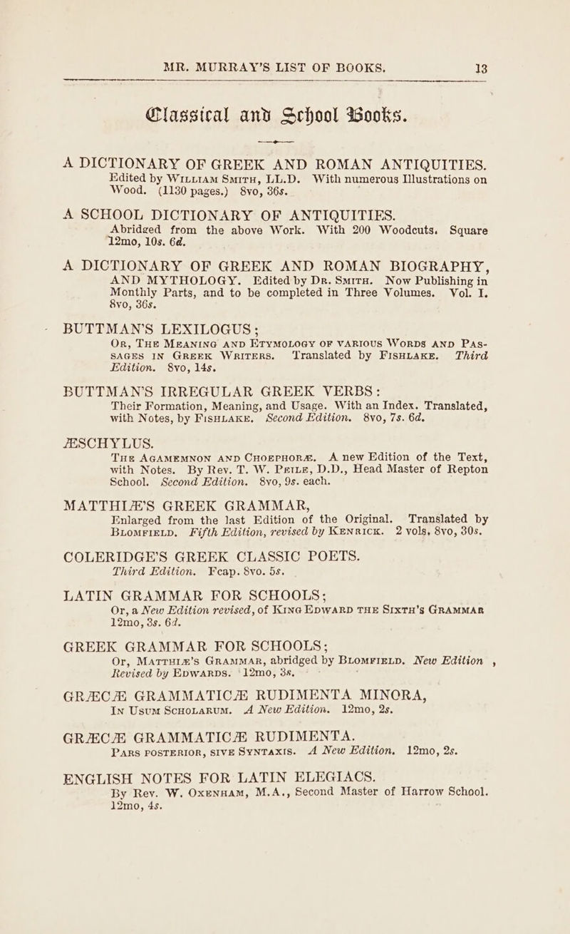 Classteal and School wWooks. -_—e--~— A DICTIONARY OF GREEK AND ROMAN ANTIQUITIES. Edited by Winiram Smiru, LL.D. With numerous Illustrations on Wood. (1130 pages.) 8yo, 365. A SCHOOL DICTIONARY OF ANTIQUITIES. Abridged from the above Work. With 200 Woodcuts. Square 12mo, 10s. 6d. A DICTIONARY OF GREEK AND ROMAN BIOGRAPHY, AND MYTHOLOGY. Edited by Dr. SmituH. Now Publishing in naa, Parts, and to be completed in Three Volumes. Vol. I. vo, 36s BUTTMAN’S LEXILOGUS ; Or, THE MEANING AND ETyMOLOGY OF VARIOUS WORDS AND PAs- SAGES IN GREEK WRITERS. ‘Translated by FISHLAKE. Third Edition. 8vo, 14s. BUTTMAN’S IRREGULAR GREEK VERBS: Their Formation, Meaning, and Usage. With an Index. Translated, with Notes, by FisHuakre, Second Edition. 8vo, 7s. 6d. ZESCHY LUS. Tus AGAMEMNON AND CHogerHoRs. A new Edition of the Text, with Notes. By Rev. T. W. Petzz, D.D., Head Master of Repton School. Second Edition. 8vo, 9s. each. MATTHIE’S GREEK GRAMMAR, Enlarged from the last Edition of the Original. Translated by BioMFIELD. Fifth Edition, revised by Kenrick. 2 vols, 8vo, 30s. COLERIDGE’S GREEK CLASSIC POETS. Third Edition. Fcap. 8vo. 5s. LATIN GRAMMAR FOR SCHOOLS; Or, a New Edition revised, of Kine EpwARD THE SrxTH’s GRAMMAR 12mo, 38s. 642. GREEK GRAMMAR FOR SCHOOLS; Or, MATrTHi®’s GRAMMAR, abridged by BLOMFIELD. New Edition , Revised by EDWARDS. 12mo, 3a, GRAECA GRAMMATIC/ RUDIMENTA MINORA, In Usum Scuootarum. A New Edition. 12mo, 2s. GRECH GRAMMATICZ RUDIMENTA. PARS POSTERIOR, SIVE SynTaxis. A New Edition. 12mo, 2s. ENGLISH NOTES FOR LATIN ELEGIACS. By Rev. W. Oxennam, M.A., Second Master of Harrow School. 12mo, 4s.