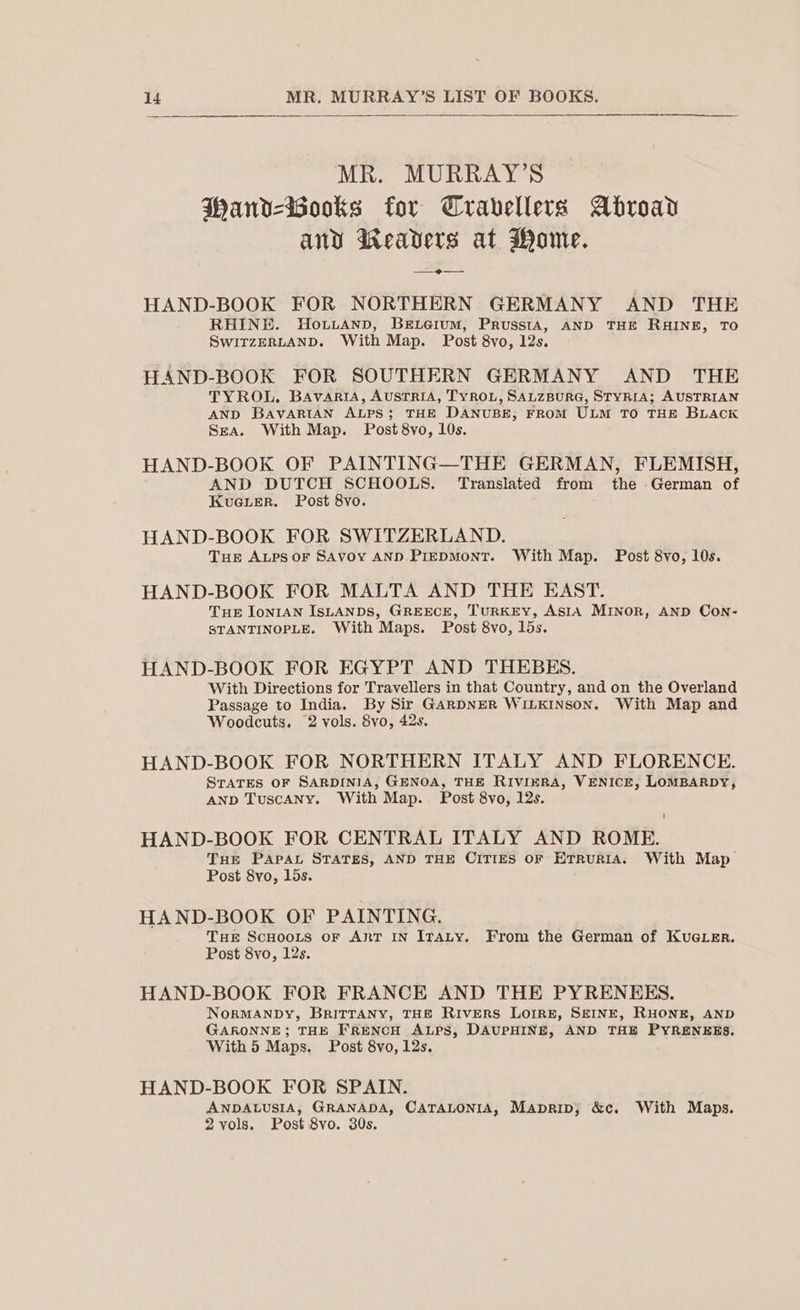 MR. MURRAY’S WMandv-iooks for Cravellevs Abroad any Weavers at Wome. —_2e— HAND-BOOK FOR NORTHERN GERMANY AND THE RHINE. Ho.tianp, Beierum, PrusstA, AND THE RHINE, TO SWITZERLAND. With Map. Post 8vo, 12s. HAND-BOOK FOR SOUTHERN GERMANY AND THE TYROL. BavartiA, AusTRIA, TyROL, SALZBURG, STYRIA; AUSTRIAN AND BavARIAN ALPS; THE DANUBE, FROM ULM TO THE BLACK Sea. With Map. Post 8vo, 10s. HAND-BOOK OF PAINTING—THE GERMAN, FLEMISH, AND DUTCH SCHOOLS. Translated from the German of KuGuLerR. Post 8vo. HAND-BOOK FOR SWITZERLAND. Tue ALpsor SAvoy AND PreDMonT. With Map. Post 8vo, 10s. HAND-BOOK FOR MALTA AND THE EAST. Tue IonIAN ISLANDS, GREECE, TURKEY, AstA MINoR, AND Con- STANTINOPLE. With Maps. Post 8vo, lds. HAND-BOOK FOR EGYPT AND THEBES. With Directions for Travellers in that Country, and on the Overland Passage to India. By Sir GARDNER WILKINSON. With Map and Woodcuts. 2 vols. Svo, 42s. HAND-BOOK FOR NORTHERN ITALY AND FLORENCE. STATES OF SARDINIA, GENOA, THE RIVIERA, VENICE, LOMBARDY, AND TuscANy. With Map. Post 8vo, 12s. HAND-BOOK FOR CENTRAL ITALY AND ROME. THe PAPAL STATES, AND THE CITIES OF ErruRIA. With Map Post 8vo, 15s. HAND-BOOK OF PAINTING. THe ScHooLs oF ART IN ITaLy. From the German of KuGLER. Post 8vo, 12s. HAND-BOOK FOR FRANCE AND THE PYRENEES. NoRMANDY, BRITTANY, THE RIvERS LOIRE, SEINE, RHONE, AND GARONNE; THE FRENCH ALPS, DAUPHINE, AND THE PYRENEES. With 5 Maps. Post 8vo, 12s. HAND-BOOK FOR SPAIN. ANDALUSIA, GRANADA, CATALONIA, Maprip; &amp;c. With Maps. 2 vols. Post 8vo. 30s.