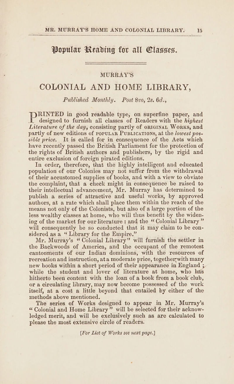 Popular Weading for all Classes. MURRAY’S COLONIAL AND HOME LIBRARY, Published Monthly. Post 8vo, 2s. 6d., RINTED in good readable type, on superfine paper, and designed to furnish ali classes of Readers with the highest Literature of the day, consisting partly of onrginaL Works, and partly of new editions of popuLAR PuBLicaTions, at the lowest pos- sible price. It is called for in consequence of the Acts which have recently passed the British Parliament for the protection of the rights of British authors and publishers, by the rigid and entire exclusion of foreign pirated editions. In order, therefore, that the highly intelligent and educated population of our Colonies may not suffer from the withdrawal of their accustomed supplies of books, and with a view to obviate the complaint, that a check might in consequence be raised to their intellectual advancement, Mr. Murray has determined to publish a series of attractive and useful works, by approved authors, at a rate which shall place them within the reach of the means not only of the Colonists, but also of a large portion of the less wealthy classes at home, who will thus benefit by the widen- ing of the market for our literature : and the “ Colonial Library ” will consequently be so conducted that it may claim to be con- sidered asa “ Library for the Empire.” Mr. Murray’s “ Colonial Library” will furnish the settler in the Backwoods of America, and the occupant of the remotest cantonments of our Indian dominions, with the resources of recreation and instruction, at a moderate price, togetherywith many new books within a short period of their appearance in England ; while the student and lover of literature at home, who has hitherto been content with the loan of a book from a book club, or a circulating library, may now become possessed of the work itself, at a cost a little beyond that entailed by either of the methods above mentioned. The series of Works designed to appear in Mr. Murray’s “ Colonial and Home Library” will be selected for their acknow- ledged merit, and will be exclusively such as are calculated to please the most extensive circle of readers. {For List of Works see next page.)