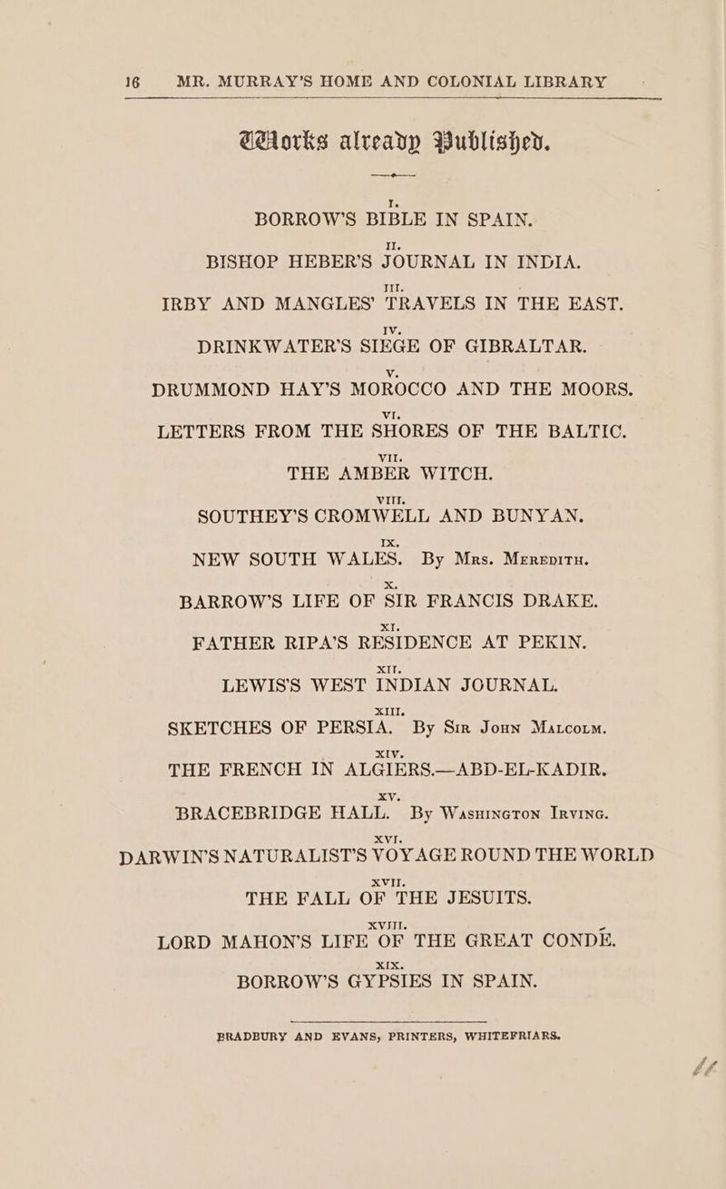 Corks already Wublishev. ———o—~— BORROW’S BIBLE IN SPAIN. BISHOP HEBER'S JOURNAL IN INDIA. IRBY AND MANGLES’ TRAVELS IN THE EAST. DRINKWATER’S SIEGE OF GIBRALTAR. DRUMMOND HAY’S MOROCCO AND THE MOORS. LETTERS FROM THE SHORES OF THE BALTIC. THE AMBER WITCH. SOUTHEY’S CROMWELL AND BUNYAN. NEW SOUTH WALES. By Mas. Mrnzormu. BARROW’S LIFE OF SIR FRANCIS DRAKE. FATHER RIPA’S RESIDENCE AT PEKIN, LEWIS'S WEST INDIAN JOURNAL. SKETCHES OF PERSIA. By Sm Jonn Matcoum. THE FRENCH IN ALGIERS.—ABD-EL-KADIR. BRACEBRIDGE HALL. By Wasnmcton. Invine. DARWIN'S NATURALIST’S VOY AGE ROUND THE WORLD THE FALL OF THE JESUITS. LORD MAHON'S LIFE OF THE GREAT CONDE. XIX. BORROW’S GYPSIES IN SPAIN. BRADBURY AND EVANS, PRINTERS, WHITEFRIARS,