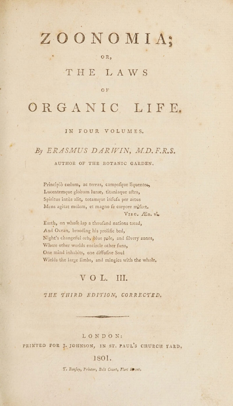 ZOONOMIA; Die! os Sid Ded eae WAN Yeh ORG AN LCG. Lei Ew DN FOUR SV OL UAE Ss; By ERASMUS DARWIN, ALD.F.R.S. AUTHOR OF THE BOTANIC GARDEN. Principio celum, ac terras, campofque liquentes, Lucentemque globum lune, titaniaque aftra, Spiritus intds alit, totamque infufa per artus Mens agitat molem, et magno fe corpore mjfcet. VirG. 4En. Vie Earth, on whofe lap a thoufand nations tread, And Ocean, brooding his prolific bed, Night’s changeful orb, blue pole, and filvery zones, Where other worlds encircle other funs, One mind inhabits, one diffufive Soul Wields the large limbs, and mingles with the whole, shel el rege ba THE THIRD EDITION, CORRECTED, LONDON: | PRINTED FOR J. JOHNSON, IN ST. PAUL'S CHURCH YAED, 1sol. T. Benfley, Printer, Bolt Court, Fleet Mrests