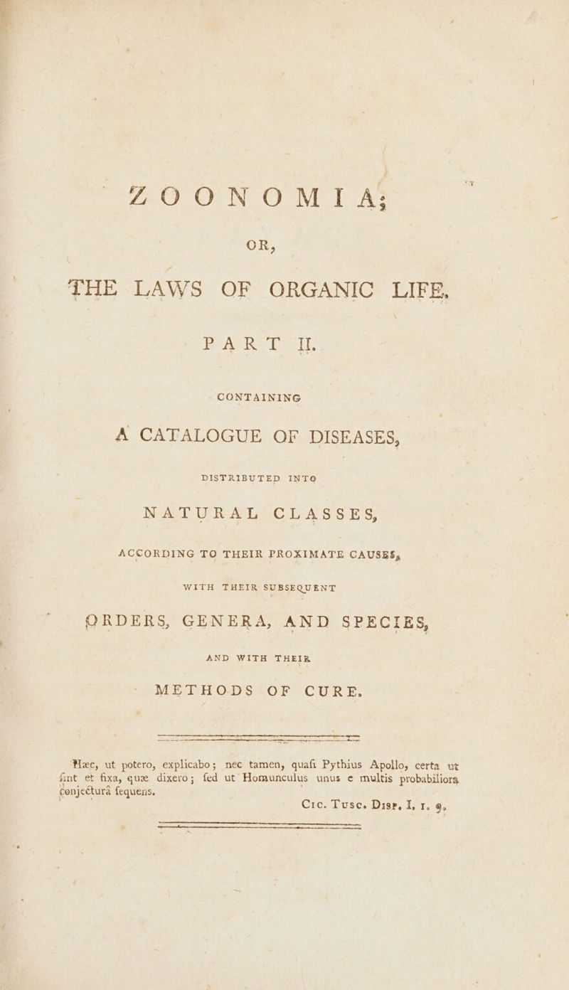 THE LAWS OF ORGANIC LIFE, Bo ArRe teeth CONTAINING A CATALOGUE OF DISEASES, DISTRIBUTED INTO | NATURAL CLASSES, ACCORDING TO THEIR PROXIMATE CAUSES, WITH THEIR SUBSEQUENT ORDERS, GENERA, AND SPECIES, AND WITH THEIR METHODS OF CURE. Hee, ut potero, explicabo; nec tamen, quafi Pythius Apollo, certa ut fint et fixa, guz dixero; fed ut Homunculus unus ¢ multis probabiliors conjectura fequens. : Cre. Tusce. Disp, I, 1. 9, ae