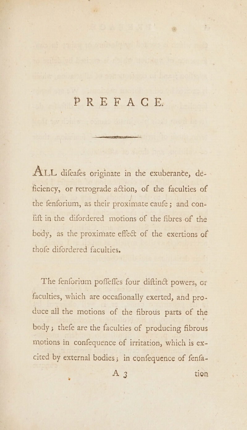 PRE FLAG E; INL difeatss originate in the exuberante, de- ficiency, or retrograde action, of the faculties of the fenforium, as their Biedice caufe; and con: fift in the difordered motions of the fibres of the body, as the proximate effect of the exertions of thofe difordered faculties. The fenforium poffeffes four diftinct powers, or faculties, which are occafionally exerted, and pro- duce all the motions of the fibrous parts of the body; thefe are the faculties of producing fibrous motions in confequence of irritation, which is eX- cited by external bodies; in confequence of fenfa- A sae: tion