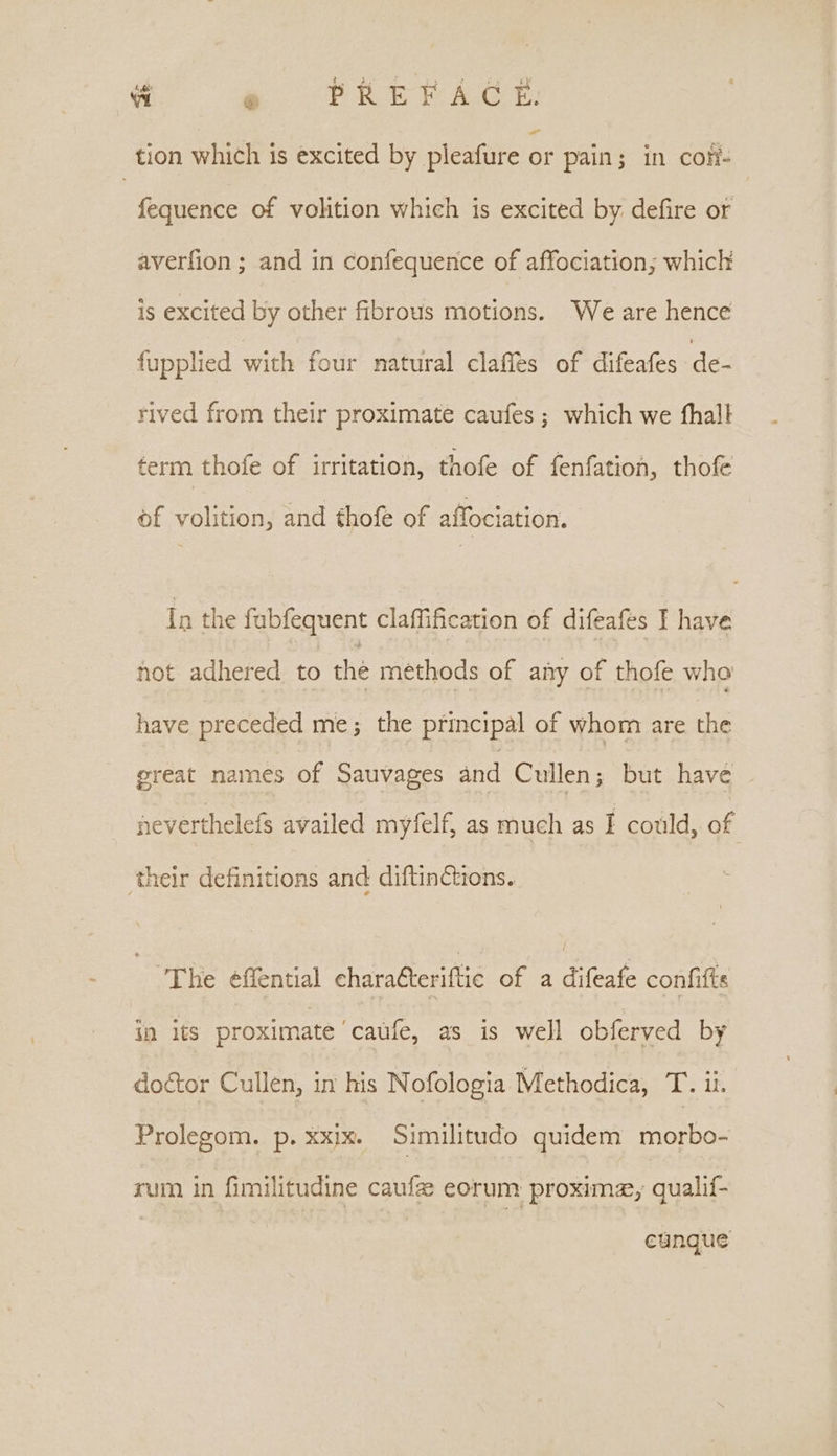 “i eg “PRERAGE. tion which is excited by pleafure or pain; in cof fequence of volition which is excited by defire or averfion ; and in confequence of affociation; which is excited by other fibrous motions. We are hence fupplied with four natural claffes of difeafes de- rived from their proximate caufes ; which we thal term thofe of irritation, thofe of fenfation, thofe of volition, and thofe of affociation. In the fubfequent claffification of difeafes I have not adhered to the methods of any of thofe who have preceded me; the principal of whom are the ereat names of Sauvages and Cullen; but have aeverthelefs availed myfelf, as much as I could, of . their definitions and diftinctions. The effential charatteriftie of a difeafe confifie in its proximate caufe, as is well obferved by doétor Cullen, in his Nofologia Methodica, T. ii. Prolegom. p. xxix. Similitudo quidem eee rum in fimilitudine caufze eorum proxima, qualif- eunque