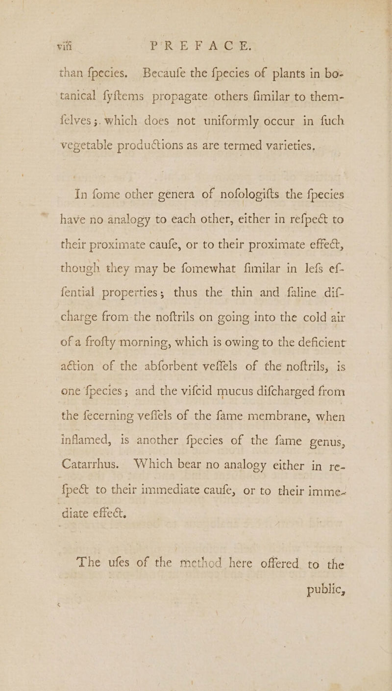 than fpecies. Becaufe the {pecies of plants in bo tanical fyftems propagate others fimilar to them- felves ;. which does not uniformly occur in fuch vegetable productions as are termed varieties, In fome other genera of nofologifts the fpecies have no analogy to each other, either in refpeét to their proximate caufe, or to their proximate effect, though they may be fomewhat fimilar in lef ef- {ential properties; thus the thin and faline dif- charge from the noftrils on going into the cold air of a frofty morning, which is owing to the deficient action of the abforbent veffels of the noftrils, is one fpecies; and the vifcid mucus difcharged from the fecerning veflels of the fame membrane, when inflamed, is another fpecies of the fame genus, Catarrhus. Which bear no analogy either in re- {pect to their immediate caufe, or to their imme- ‘diate effect. The ufes of the method here offered to the public,