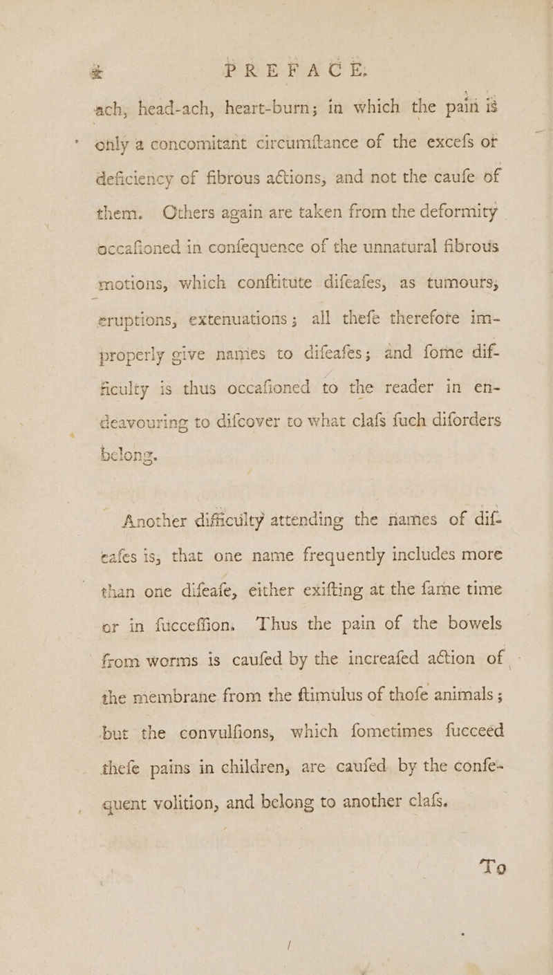 &amp; PREFACE, ach, head-ach, heart-burn; in which the paiti ig only a concomitant circumftance of the excefs ot deficiency of fibrous actions, and not the caufe of them. Others again are taken from the deformity accafioned in confequence of the unnatural fibrous motions, which conftitute difeafes, as tumours; eruptions, extenuations; all thefe therefote im- properly give names to difeafes; and forne dif. ficulty is thus occafioned to the reader in en- deavouring to difcover to what clafs fuch diforders belong. Another difficulty attending the names of dif. eafes is, that one name frequently includes more than one difeate, either exifting at the fame time or in fucceffion. Thus the pain of the bowels from worms is caufed by the increafed action of ‘i the membrane from the ftimulus of thofe animals ; but the convulfions, which fometimes fucceed thefe pains in children, are caufed by the confe- guent volition, and belong to another clafs. To