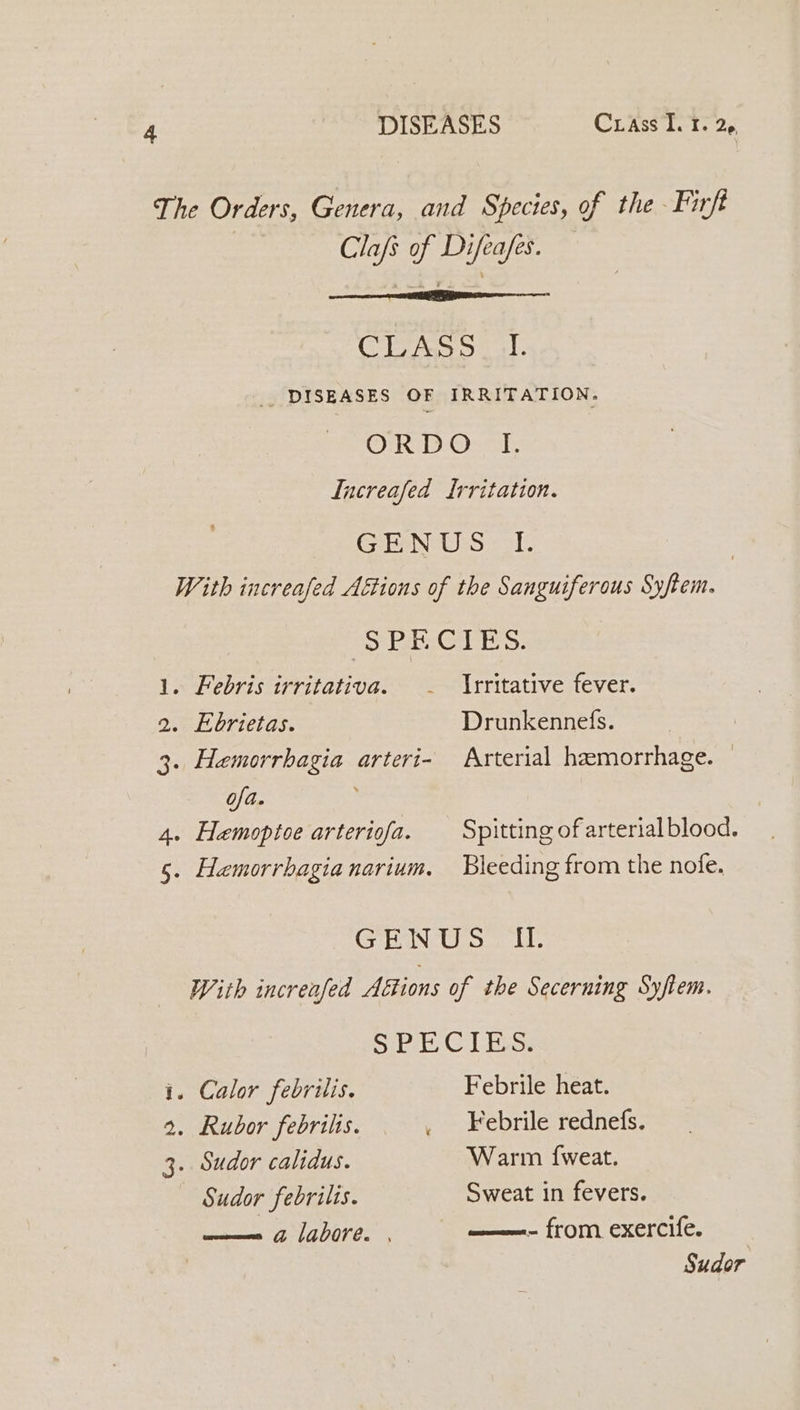 The Orders, Genera, and Species, of the Firft Clafs of Difeafes. CLASS _ I. _ DISEASES OF IRRITATION. ORD Oret Increafed Irritation. GPAN Sol: | With increafed Aftions of the Sanguiferous Syftem. SPECIES. . Febris irritativa. - Irritative fever. . Ebrietas. Drunkennefs. . Hemorrhagia arteri- Arterial haemorrhage. ofa. 4. Hemoptoe arteriofa. Spitting of arterial blood. &amp;&gt; Wt 5. Haemorrhagianarium. Bleeding from the nofe. GENUS I. With increafed Aétions of the Secerning Syftem. Sibi GC Chess i. Calor febrilis. Febrile heat. 2. Rubor febrilis. _ Febrile rednefs. 3. Sudor calidus. Warm {weat. Sudor febrilis. Sweat in fevers. —— a labore. | ——- from exercife. Sudor