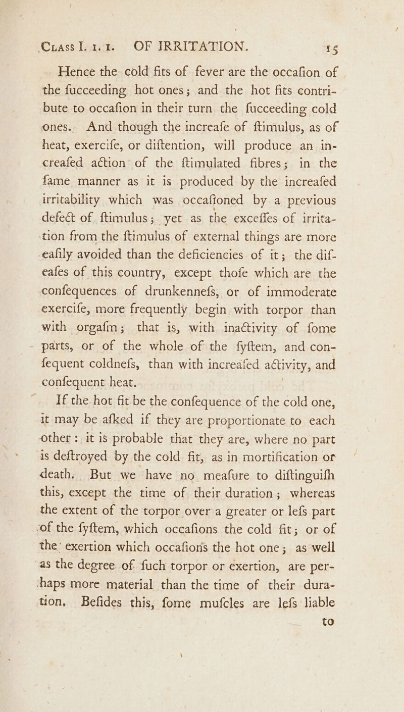 Hence the cold fits of fever are the occafion of the fucceeding hot ones; and the hot fits contri- bute to occafion in their turn the fucceeding cold ones. And though the increafe of ftimulus, as of heat, exercife, or diftention, will produce an in- creafed action of the ftimulated fibres; in the fame manner as it is produced by the increafed irritability which was occafioned by a previous defect of ftimulus; yet as the exceffes of irrita- tion from the ftimulus of external things are more eafily avoided than the deficiencies of it; the dif- eafes of this country, except thofe which are the confequences of drunkennefs, or of immoderate exercife, more frequently begin with torpor than with orgafm; that is, with inaCtivity of fome parts, or of the whole of the fyftem, and con- fequent coldnefs, than with increafed ADO and confequent heat. If the hot fit be the confequence of the cold one, it may be afked if they are proportionate to each other: it is probable that they are, where no part is deftroyed by the cold fit, as in mortification or death. But we have no meafure to diftinguifh this, except the time of their duration; whereas the extent of the torpor over’a greater or lefs part “of the fyftem, which occafions the cold fit; or of the’ exertion which occafion’s the hot one; as well as the degree of fuch torpor or exertion, are per- haps more material than the time of their dura- tion. Befides this, fome mufcles are lefs liable to