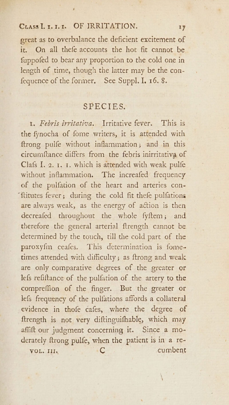 great as to overbalance the deficient excitement of it. On all thefe accounts the hot fit cannot be fuppofed to bear any proportion to the cold one in leneth of time, though the latter may be the con- fequence of the former. See Suppl. I. 16. 8. SPEC PES. 1. Febris irritativa. Irritative fever. This is the fynocha of fome writers, it is attended with {trong pulfe without inflammation; and in this circumftance differs from the febris inirritativa of Clafs I. 2. 1. 1. which is attended with weak pulfe without inflammation. The increafed frequency of the pulfation of the heart and arteries con- “{titutes fever; during the cold fit thefe pulfations are always weak, as the energy of action is then decreafed throughout the whole fyftem; and therefore the general arterial ftrength cannot be determined by the touch, till the cold part of the paroxyfm ceafes. This determination is fome- times attended with difficulty; as {trong and weak are only comparative degrees of the greater or lefs refiftance of the pulfation of the artery to the compreffion of the finger. But the greater or lefs frequency of the pulfations affords a collateral evidence in thofe cafes, where the degree of ftrength is not very diftinguifhable, which may affift our judgement concerning it. Since a mo- derately {trong pulfe, when the patient is in a re- VOL. ILl., AG | cumbent