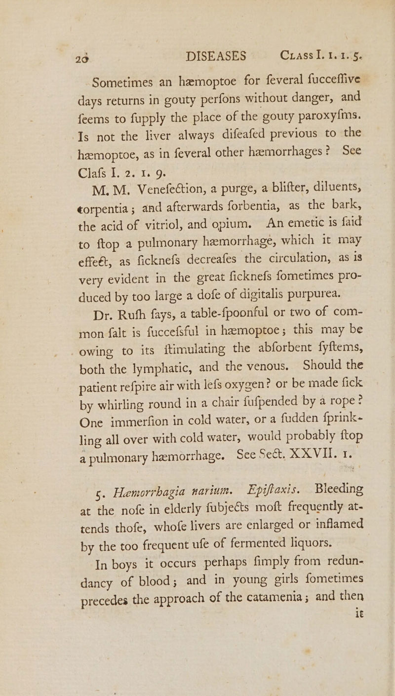 Sometimes an hamoptoe for feveral fucceflive days returns in gouty perfons without danger, and feems to fupply the place of the gouty paroxyfms. Ts not the liver always difeafed previous to the _ heemoptoe, as in feveral other hemorrhages? See Clafs I. 2. 1. 9. M. M. Venefeétion, a purge, a blifter, diluents, — ¢orpentia ; and afterwards forbentia, as the bark, the acid of vitriol, and opium. An emetic is faid to ftop a pulmonary heemorrhage, which it may effeét, as ficknefs decreafes the circulation, as is very evident in the great ficknefs fometimes pro- duced by too large a dofe of digitalis purpurea. Dr. Ruth fays, a table-fpoonful or two of com- mon falt is fuccefsful in hamoptoe; this may be owing to its itimulating the abforbent fyftems, both the lymphatic, and the venous. Should the patient refpire air with lefs oxygen? or be made fick by whirling round in a chair fufpended by a rope? One immerfion in cold water, or a fudden fprink- ling all over with cold water, would probably ftop a pulmonary hemorrhage. See Sect. XXVII. 1. 5. Hemorrbagia narium. Epiftaxis. Bleeding at the nofe in elderly fubjects moft frequently at- tends thofe, whofe livers are enlarged or inflamed by the too frequent ufe of fermented liquors. In boys it occurs perhaps fimply from redun- dancy of blood; and in young cirls fometimes precedes the approach of the catamenia; and then 1