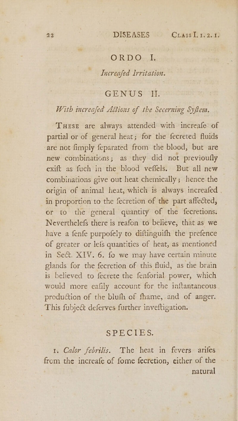 ORDO I. Increafed Irritation. GENUS It. With increafed Attions of the Secerning Syftem. TuHeEse are always attended with increafe of partial or of general heat; for the fecreted fluids ‘are not fimply feparated from the blood, but are new combinations; as they did not previoufly exift as fuch in the blood veffels. But all new combinations give out heat chemically; hence the origin of animal heat, which is always increafed . in proportion to the fecretion of the part affected, or to the general quantity of the fecretions: Neverthelefs there is reafon to believe, that as we have a fenfe purpofely to diftinguifh the prefence of greater or lefs quantities of heat, as mentioned in Sect. XIV. 6. fo we may have certain minute glands for the fecretion of this fluid, as the brain is believed to fecrete the fenforial power, which would more eafily account for the inftantaneous production of the blufh of fhame,.and of anger. This fubject deferves further inveftigation, Sat cal Eo. 1. Calor febrilis. The heat in fevers arifes from the increafe of fome fecretion, either of the natural