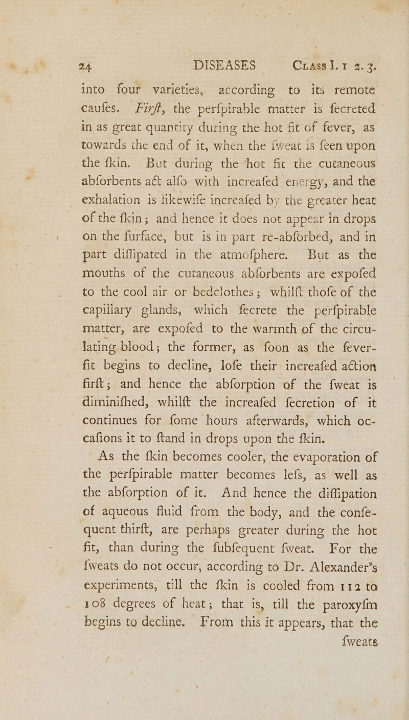 into four varieties, according to its remote caufes. Firft, the perfoirable matter is fecreted in as great quantity during the hot fit of fever, as towards the end of it, when the fweat is feen upon the fkin. But during the ‘hot fic the cutaneous abforbents act alfo with increafed energy, and the exhalation is likewif increafed by the greater heat of the fkin; and hence it does not appear in drops on the furface, but is in part re-abforbed, and in part diffipated in the atmofphere. But as the mouths of the cutaneous abforbents are expofed to the cool air or bedclothes; whilft thofe of the capillary glands, which fecrete the perfpirable matter, are expofed to the warmth of the circu- lating blood; the former, as foon as the fever- fit begins to decline, lofe their increafed action firft; and hence the abforption of the fweat is diminifhed, whilft the increafed fecretion of it continues for fome hours afterwards, which oc- cafions it to ftand in drops upon the fkin, As the fkin becomes cooler, the evaporation of the perfpirable matter becomes lefs, as ‘well as the abforption of it. And hence the diffipation of aqueous fluid from the body, and the confe- quent thirft, are perhaps greater during the hot fit, than during the fubfequent fweat. For the {weats do not occur, according to Dr. Alexander’s experiments, till the fkin is cooled from 112 to 108 degrees of heat; that is, till the paroxy{fm begins to decline. From this it appears, that the {weats