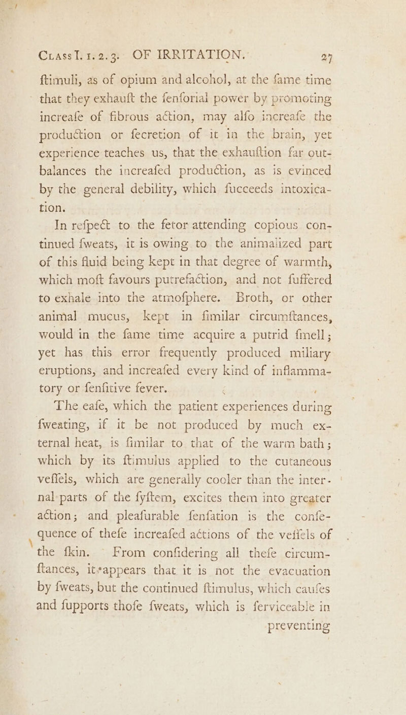 ftimuli, as of opium and alcohol, at the fame time increafe of fibrous action, may alfo increafe the production or fecretion of it in the brain, yet experience teaches us, that the exhauftion far out- balances the increafed production, as is evinced tion. In refpect to the fetor attending copious con- tinued {fweats, it is owing to the animailized part of this fluid being kept in that degree of warmth, which moft favours putrefaction, and not fuffered to exhale into the atmofphere. Broth, or other animal mucus, kept in fimilar circumftances, would in the fame time acquire a putrid fmell; yet has this error frequently produced miliary eruptions, and increafed every kind of inflamma- tory or fenfitive fever. ae The eaie, which the patient experiences during ternal heat, is fimilar to that of the warm bath; which by its ftimulus applied to the cutaneous veffels, which are generally cooler than the inter- nal parts of the fyftem, excites them into greater action; and pleafurable fenfation is the confe- quence of thefe increafed aétions of the vetiels of the fkin. © From confidering all thefe circum- flances, itsappears that it is not the evacuation by fweats, but the continued ftimulus, which caufes and fupports thofe iwcats, which is ferviceable in preventing