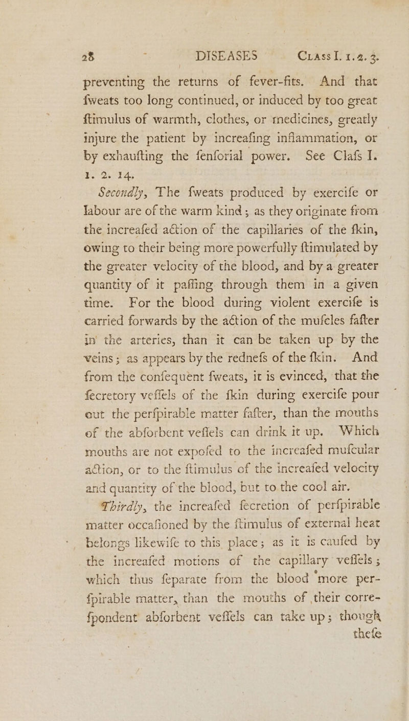 ) preventing the returns of fever-fits. And that fweats too long continued, or induced by too great ftimulus of warmth, clothes, or medicines, greatly injure the patient by increafing inflammation, or by exhaufting the fenforial power. See Clafs I. ee i £8 ! Secondly, The fweats produced by exercife or Jabour are of the warm kind; as they originate from the increafed action of the capillartes of the fkin, owing to their being more powerfully ftimulated by the greater velocity of the blood, and bya greater quantity of it paffing through them in a given time. For the blood during violent exercife is carried forwards by the action of the mufeles fafter in’ the arteries, than it can be taken up by the veins ; as appears by the rednefs of the fkin. And from the confequent fweats, it is evinced, that the fecretory veffels of the fkin during exercife pour eut the perfpirable matter fafter, than the mouths ef the abforbent veflels can drink it up. Which mouths are not expofed to the increafed mufcular _aétion, or to the ftimulus of the increafed velocity and quantity of the blood, but to the cool arr. Thirdly, the increafed fecretion of perfpirable matter occafioned by the ftimulus of external heat belongs likewife to this place; as it is caufed by the increafed motions of the capillary vefleis ; which thus feparate from the blood ‘more per- fpirable matter, than the mouths of their corre- fsa abforbent veffels can take up; though thefe