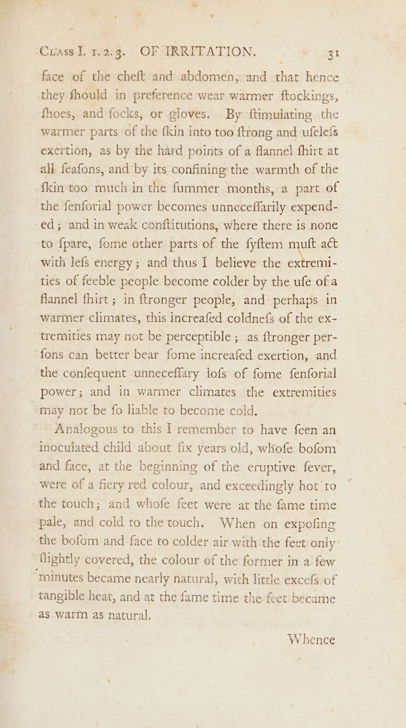 ~ face of the cheft and abdomen; and that hence they fhould in preference wear warmer ftockings, fhoes, and focks, or gloves. By ftimulating. the warmer parts ‘of the {kin into too {trong and ufeleis exertion, as by the hard points of a flannel fhirt at all. feafons, and by its confining the warmth of the fkin too much in the fummer months, a part of the fenforial power becomes unneceffarily expend- ed; and in weak conftitutions, where there is none to fpare, fome other parts of the fyftem muft act with lefs energy; and thus I believe the extremi- ties of feeble people become colder by the ufe of a flannel fhirt; in ftronger people, and perhaps in warmer climates, this increafed coldnefs of the ex- tremities may not be perceptible ; as ftronger per- ‘fons can better bear fome increafed exertion, and the confequent unneceflary lofs of fome fenforial power; and in warmer climates the extremities “may not be fo liable to become cold, Analogous to this I remember to have feen an inoculated child about fix years old, whofe bofom and face, at the beginning of the eruptive fever, were of a fiery red colour, and exceedingly hot to the touch; and whofe feet were at the fame time pale, and cold to the touch. When on expofing the bofom and face to colder air with the feet only: flightly covered, the colour ef the former in a few “rainutes became nearly natural, with little excefs of tangible heat, and at the fame time the feet became as warm as natural. W hence