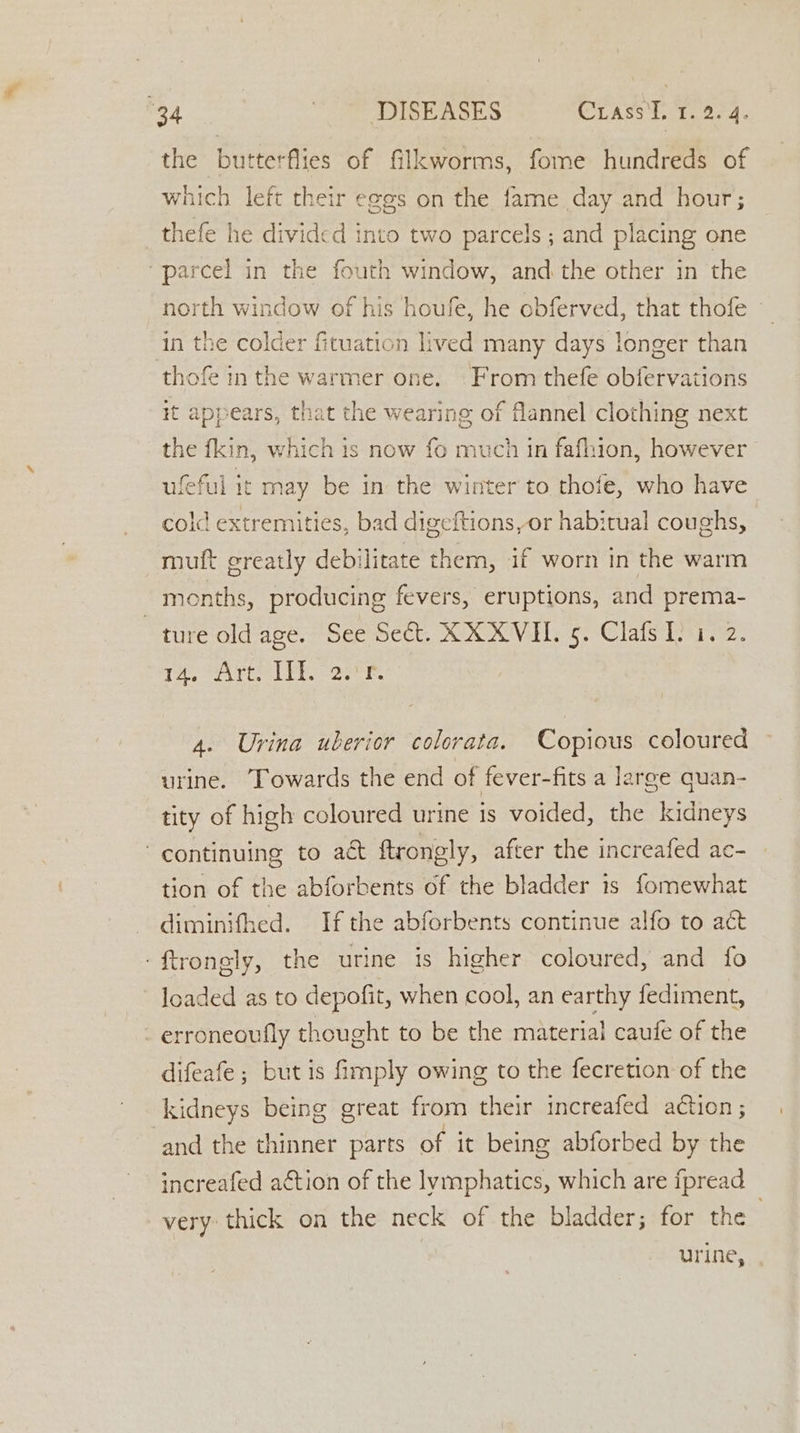 40 1, Ronse MO r ams meerg. the butterflies of filkworms, fome hundreds of which left their eges on the err day and hour; thefe he divided into two parcels ; and placing one “parcel in the fouth window, and the other in the north window of his houfe, he obferved, that thofe in the colder fituation lived many days longer than thofe in the warmer one. From thefe obfervations it appears, that the wearing of flannel clothing next the fkin, which is now fo much in fafhion, however ufeful it may be in the winter to thofe, who have cold extremities, bad digeftions,or habitual coughs, mult creatly deniiete them, if worn in the warm months, producing fevers, eruptions, and prema- ture old age. See Seé&amp;t. XXXVI. 5. Clafs I. 1. 2. 2, SATE YiCogeer: 4. Urina uberior colorata. Copious coloured urine. Towards the end of fever-fits a large quan- tity of high coloured urine is voided, the kidneys continuing to act ftrongly, after the increafed ac- tion of the abforbents of the bladder is fomewhat diminifhed. If the abforbents continue alfo to act -ftrongly, the urine is higher coloured, and fo Ioaded as to depofit, when cool, an earthy fediment, erroneoufly thought to be the material caufe of the difeafe ; but is fimply owing to the fecretion of the kidneys being great from their increafed action ; ‘and the thinner parts of it being abforbed by the increafed action of the lymphatics, which are fpread very: thick on the neck of the bladder; for the urine,