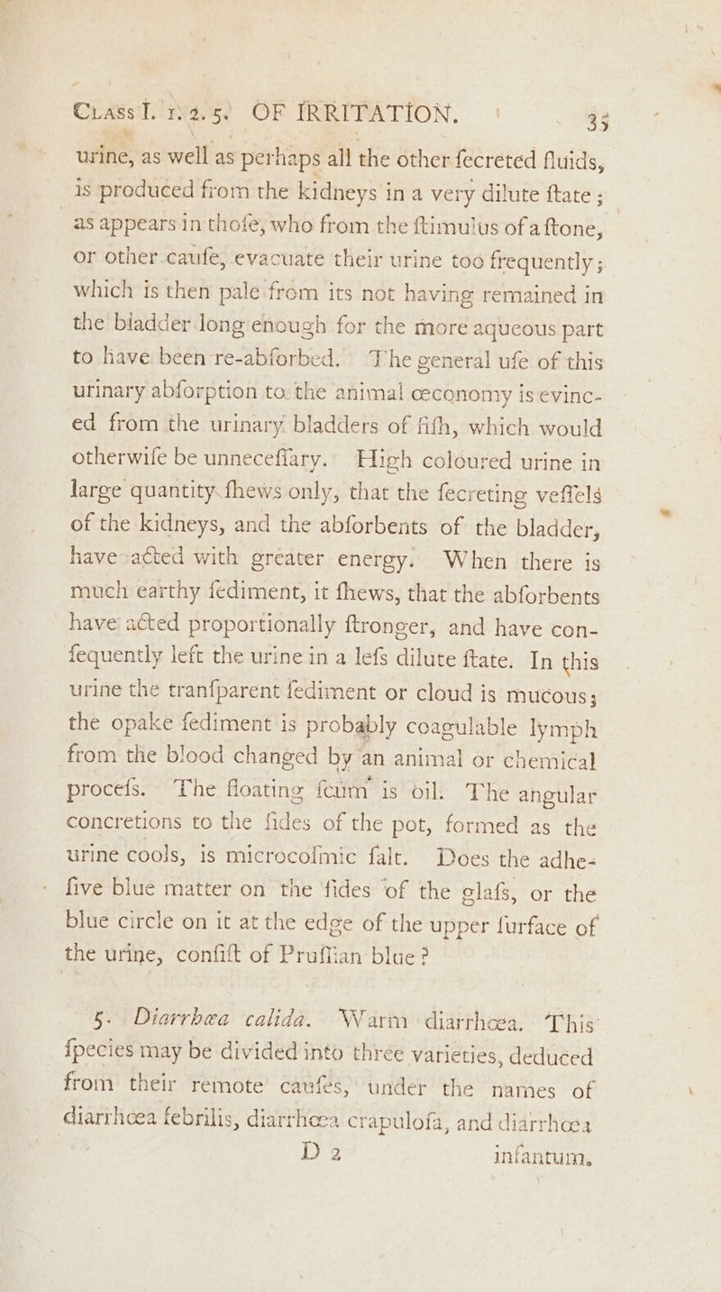 urine, as well as perhaps all the other fecreted fluids, is produced from the kidneys in a very dilute ftate ; as appears in thofe, who from the ftimulus of a {tone, or other-caufe, evacuate their urine too frequently; which is then pale from its not having remained in the biadder.long enough for the more aqueous part to have been re-abforbed. The general ufe of this urinary abforption to. the animal ceconomy is evinc- ed from the urinary. bladders of fith, which would otherwile be unneceflary.. High coloured urine in large quantity fhews only, that the fecreting veffels of the kidneys, and the abforbents of the bladder, have acted with greater energy. When there is much earthy fediment, it fhews, that the abforbents have acted proportionally ftronger, and have con- fequently left the urine in a lefs dilute ftate. In this urine the tranfparent fediment or cloud is mucous; the opake fediment is probably coagulable lymph from the blood changed by an animal or chemical procefs. The floating feim is oil. The angular concretions to the fides of the pot, formed as the urine cools, is microcofmic falt. Does the adhe- five blue matter on the fides ‘of the elafs, or the blue circle on it at the edge of the upper furface of the urine, confift of PruMfian blue? 5. Diarrhea calida. Warn diarrhoea. This {pecies may be divided into three varieties, deduced from their remote’ caufes, under the names of diarrhoea febrilis, diarrhoea crapulofa, and diarrhoea } D2 infantum.