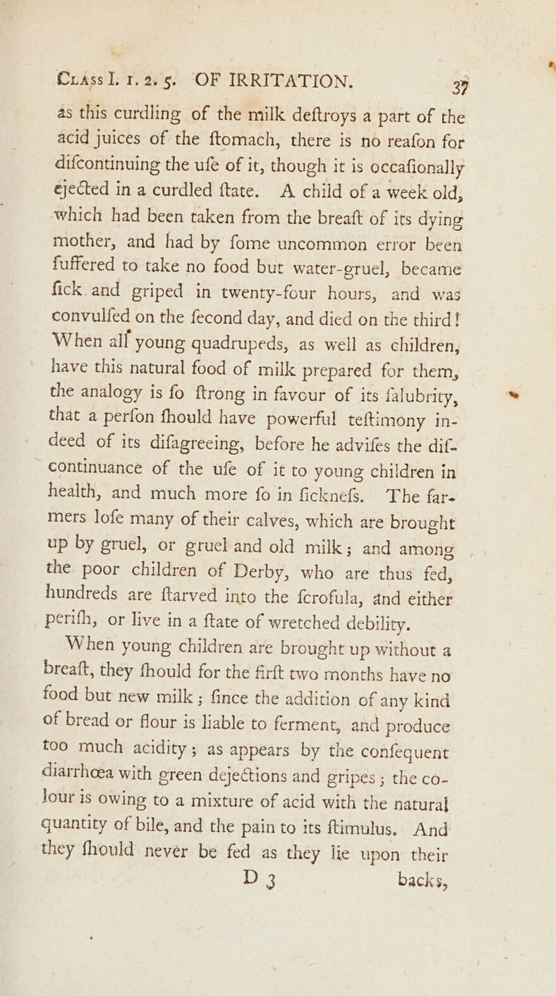 as this curdling of the milk deftroys a part of the acid juices of the ftomach, there is no reafon for difcontinuing the ufe of it, though it is occafionally ejected in a curdled ftate. A child of a week old, which had been taken from the breaft of its dying mother, and had by fome uncommon error been fuffered to take no food but water-gruel, became fick and griped in twenty-four hours, and was convulfed on the fecond day, and died on the third! When alf young quadrupeds, as well as children, have this natural food of milk prepared for them, the analogy is fo ftrong in favour of its falubrity, that a perfon fhould have powerful teftimony in- deed of its difagreeing, before he advifes the dif- continuance of the ufe of it to young children in health, and much more fo in ficknefS. The far- mers lofe many of their calves, which are brought up by gruel, or gruel and old milk; and among | the poor children of Derby, who are thus fed, hundreds are ftarved into the {crofula, and either perifh, or live in a ftate of wretched debility. When young children are brought up without a breaft, they fhould for the firft two months have no food but new milk ; fince the addition of any kind of bread or flour is liable to ferment, and produce too much acidity; as appears by the confequent diarrhoea with green dejections and gripes ; the co- jour is owing to a mixture of acid with the natura] _ quantity of bile, and the pain to its ftimulus. And they fhould never be fed as they lie upon their D 3 backs,