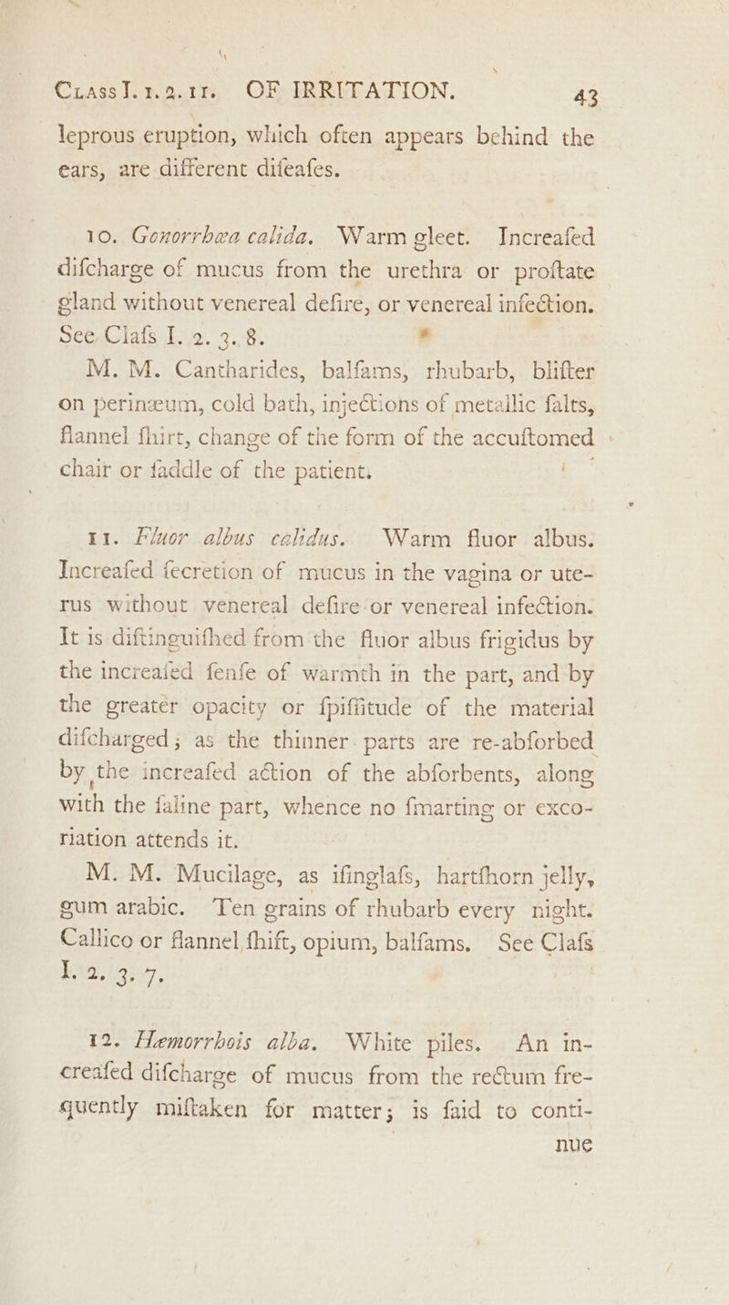 leprous eruption, which often appears behind the ears, are different difeafes. 10. Gonorrhea calida, Warm gleet. Increafed difcharge of mucus from the urethra or proftate — gland without venereal defire, or venereal infection. See,Clafs. 1.2. 3.8. s | M.M. Cantharides, balfams, rhubarb, blifter on perinzeum, cold bath, injections of metallic falts, flannel fhirt, change of the form of the accuftomed » chair or faddle of the patient: S 11. Fluor albus calidus. Warm fluor albus. Increafed fecretion of mucus in the vagina or ute- rus without venereal defire or venereal infection. It is diftinguifhed from the fluor albus frigidus by the increaied fenfe of warmth in the part, and by the greater opacity or fpiffitude of the material difcharged ; as the thinner. parts are re-abforbed by the increafed aétion of the abforbents, along with the faline part, whence no {marting or exco- ration attends it. M. M. Mucilage, as ifinglafs, hartfhorn jelly, gum arabic. ‘Ten grains of rhubarb every night. Callico or flannel fhift, opium, balfams. See Clafs ign, | 12. Hemorrhois alba. White piles. An in- creafed difcharge of mucus from the rectum fre- quently miftaken for matter; is faid to conti- | nue