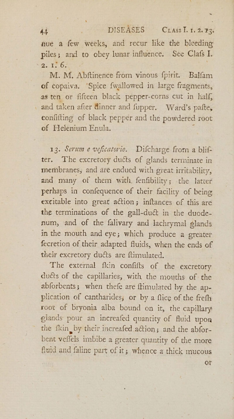 ‘~ 44 rie DISEASES Crass I. 1, 2. 3: nue a few weeks, and recur like the bleeding piles ; and to obey lunar influence. See Clafs I. \2. 1. 6. | M. M. Abftinence from vinous fpirit. Balfam of copaiva. ‘Spice fwallowed in large fragments, ag ten or fifteen black pepper-corns cut in half . and taken after @inner and fupper. Ward’s palte, eonfifting of black pepper and the powdered root of Helentum Enula. 13. Serum e veficatorio. Difcharge from a blif- ter. The excretory ducts of glands terminate in — membranes, and are endued with great irritability, and many of them with. fenfibility; the latter perhaps in confequence of their facility of being excitable into great action; inftances of this are the terminations of the gall-duét in the duode- mum, and of the falivary and lachrymal glands in the mouth and eye; which produce a greater fecretion of their adapted fluids, when the ends of their excretory ducts are ftimulated. | The external fkin confifts of the excretory ducts of the capillaries, with the mouths of: the abforbents; when thefe are flimulated by the ap- plication of cantharides; or by a flice of the frefh root of bryonia alba bound on it, the capillary glands pour an increafed quantity of fluid upon the fkin by their increafed action; and the abfor- bent veffels imbibe a greater quantity of the more fuid and faline part of it; whence a thick mucous or