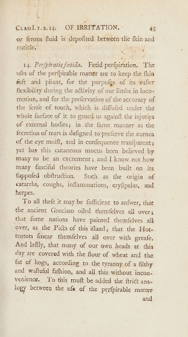 = CrassI.3.2.14. OF IRRITATION, ° 45 or ferous fuid is depofited between the fkin-and cuticle.” hhorean ee hibaeey 14. Per/piratio fetida, Fetid perfpiration. The- ufes of the perfpirable matter are to keep the fkin foft and pliant, for the purpofgs of its eafier flexibility during the activity of our limbs in loco- motion, and for the prefervation of the accuracy of the fenfe of touch, which is. diffufed under the whole furface of it to guard us againft the injuries of external bodies; in the fame manner as the fecretion of tears is defigned to’preferve the cornea of the eye moift, and in confequence tranfparent; yet has this cutaneous mucus been believed by many to be an excrement; and I know not how many fanciful theories have been built on_ its fuppofed obftruction. Such as the origin of catarrhs, coughs, inflammations, eryfipelas, and herpes. 3 | To all thefe it may be fufficient to anfwer, thae the ancient Grecians oiled themfelves all over; that fome nations have painted themfelves all over, as the Picts of this land; that the Hot- tentots fmear themfelves all over with greafe, And laftly, that many of our own heads at this day are covered with the flour of wheat and the fat of hogs, according to the tyranny of a filthy and wafteful fafhion, and all this without incon- venience. To this muft be added the ftri@ ana- togy between the ufe of the perfpirable matter and