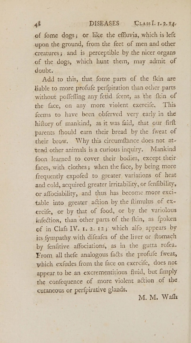 of fome dogs; or like the effluvia, which is left upon the ground, from the feet of men and other creatures; and is perceptible by the nicer organs of the dogs, which hunt them, may admit of doubt. Add to this, that fome parts of the fkin are liable to more profufe perfpiration than other parts without poffefling any fetid icent, as the fkin of the face, on any more violent exercife, This feems to have been obferved very early in the hiftory of mankind, as it was faid, that our firit parents fhould earn their bread by the fweat of their brow. Why this circumftance does not at~ tend other animals is a curious inquiry. Mankind foon learned to cover their bodies, except their. faces, with clothes; when the face, by being more frequently expofed to greater variations of heat and cold, acquired greater irritability, or fenfibility, or affociability, and thus has become more eXxCl- table into greater action by the flimulus of ex- ercife, or by that of food, or by the variolous infe€tion, than other parts of the fkin, as fpoken of in Clafs IV. 1. 2. 123° which alfo appears by its fympathy. with difeafes of the liver or ftomach by fenfitive affociations, as in the gutta rofea. ¥rom all thefe analogous facts the profufe fweat, which exfudes from the face on exercife, does not appear to be an excrementitious fluid, but fimply the confequence of more violent action of the. cutaneous or perfpirative glands, / ’ M. M. Wath