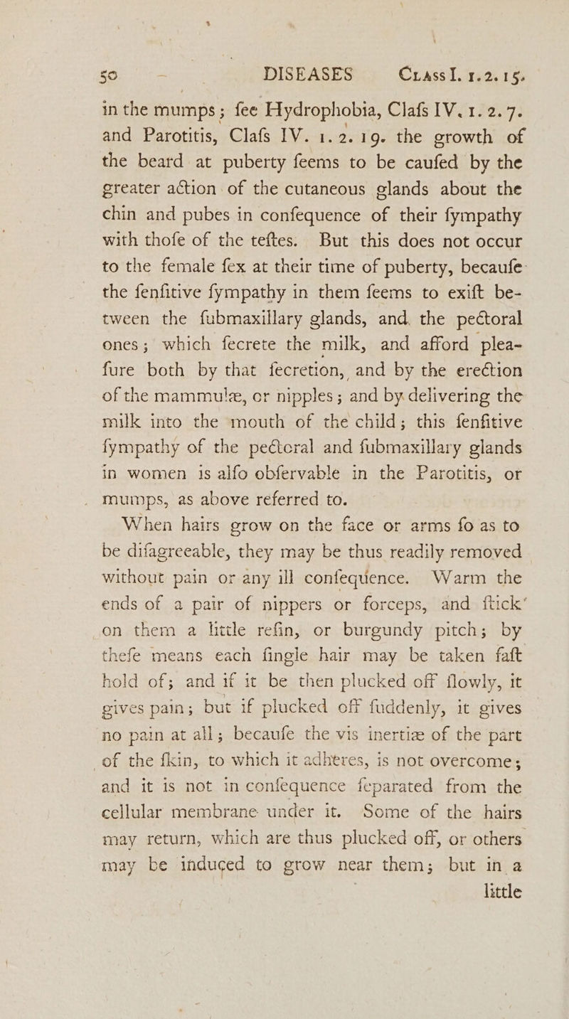 so. =. sg UDIBBASES Cs Crass tears in the mumps; fee ea a a Clats Vir 3857. and Parotitis, Clafs IV. 1. 2. 19- the growth of the beard at puberty ae to be caufed by the greater action of the cutaneous glands about the chin and pubes in confequence of their fympathy with thofe of the teftes. But this does not occur to the female fex at their time of puberty, becaufe: the fenfitive fympathy in them feems to exift be- tween the fubmaxillary glands, and. the pectoral ones; which fecrete the milk, and afford plea- fure both by that fecretion, and by the erection of the mammule, cr nipples; and by delivering the milk into the mouth of the child; this fenfitive fympathy of the peétcral and fubmaxillary glands in women 1s alfo obfervable in the Parotitis, or mumps, as above referred to. When hairs grow on the face or arms fo as to be difagreeable, they may be thus readily removed without pain or any ill conlequence. Warm the ends of a pair of nippers or forceps, and ftick’ on them a hitle refin, or burgundy pitch; by thefe means each fingle hair may be taken faft hold of; and if it be then plucked off flowly, it gives pain; but if plucked off fuddenly, it gives no pain at all; becaufe the vis inertiz of the part of the fkin, to which it adheres, is not overcome; and it is not in confequence feparated from the cellular membrane under it. Some of the hairs may return, which are thus plucked off, or others may be induced to grow near them; but in a little