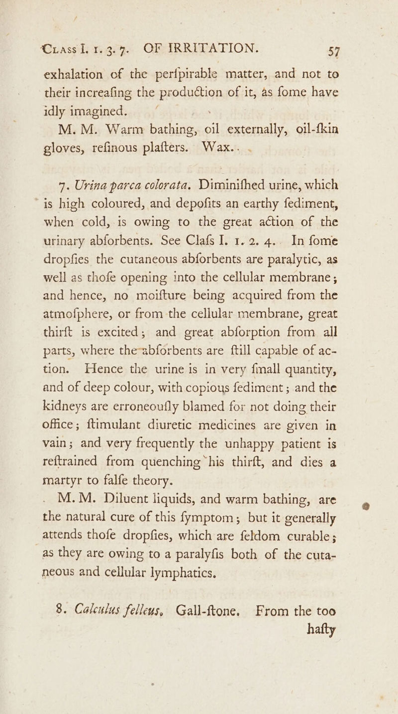 exhalation of the perfpirable matter, and not to their increafing the production of it, as fome have idly imagined. : M. M. Warm eachidte ai externally, oil-fkin gloves, refinous plafters. Wax.. 7. Urina parca colorata. Diminifhed urine, which ~is high coloured, and depofits an earthy fediment, when cold,-is owing to the great action of the urinary abforbents. See Clafs I. 1.2. 4.. In fome dropfies the cutaneous abforbents are paralytic, as well as thofe opening into the cellular membrane ; and hence, no moifture being acquired from the atmofphere, or from the cellular membrane, great thirft is excited; and great abforption from all parts, where the-abforbents are ftill capable of ac- tion. Hence the urine is in very fmall quantity, and of deep colour, with copious fediment ; and the kidneys are erroneoufly blamed for not doing their office; ftimulant diuretic medicines are given in vain; and very frequently the unhappy patient is reftrained from quenching “his thirft, and dies a martyr to falfe theory. M.M. Dailuent liquids, and warm bathing, are the natural cure of this fymptom,; but it generally attends thofe dropfies, which are feldom curable; _as they are owing to a paralyfis both of the cuta- neous and cellular lymphatics. 8. Calculus felleus, Gall-ftone. From the too hafty