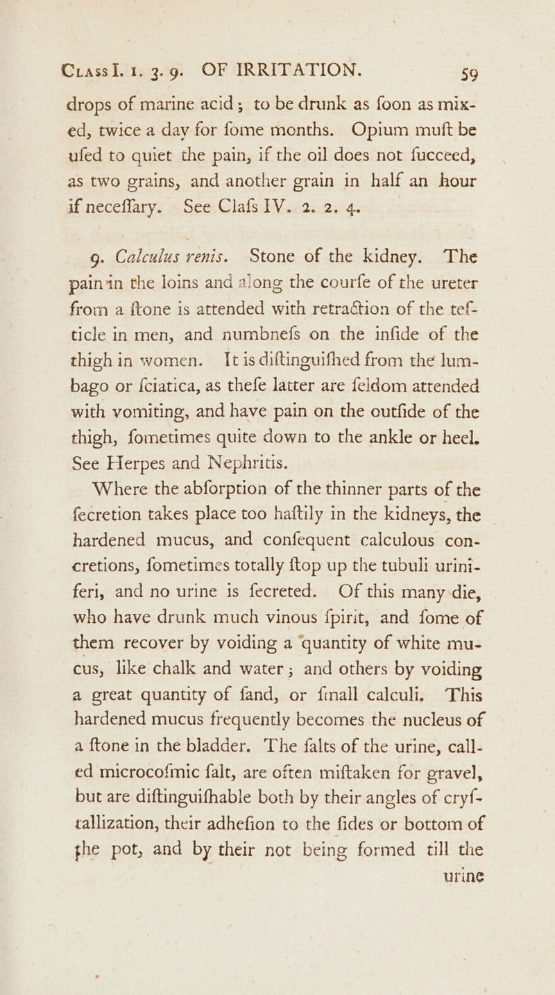 drops of marine acid; to be drunk as foon as mix- ed, twice a day for fome months. Opium mutt be ufed to quiet the pain, if the oil does not fucceed, as two grains, and another grain in half an hour if neceflary. See Clafs1V.2.2.4. 9. Calculus renis. Stone of the kidney. The painin the loins and along the courfe of the ureter from a {tone is attended with retraction of the tef- ticle in men, and numbnefs on the infide of the thigh in women. It is diftinguifhed from the lum- bago or {ciatica, as thefe latter are feldom attended with vomiting, and have pain on the outfide of the thigh, fometimes quite down to the ankle or heel. See Herpes and Nephritis. Where the abforption of the thinner parts of the fecretion takes place too haftily in the kidneys, the _ hardened mucus, and confequent calculous con- cretions, fometimes totally {top up the tubuli urini- feri, and no urine is fecreted. Of this many die, who have drunk much vinous {pirit, and fome of them recover by voiding a quantity of white mu- cus, like chalk and water ; and others by voiding a great quantity of fand, or {mall calculi, This hardened mucus frequently becomes the nucleus of a {tone in the bladder. The falts of the urine, call- ed microcofmic falt, are often miftaken for gravel, but are diftinguifhable both by their angles of cry{- tallization, their adhefion to the fides or bottom of the pot, and by their not being formed till the urine