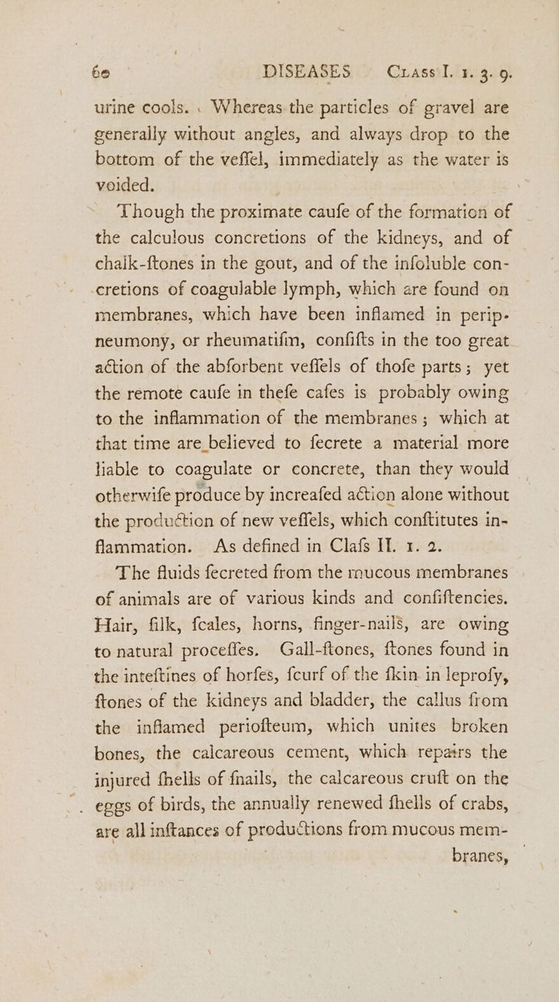 urine cools. . Whereas the particles of gravel are generally without angles, and always drop to the bottom of the veffel, immediately as the water is voided. Though the proximate caufe of the formation of the calculous concretions of the kidneys, and of chaik-ftones in the gout, and of the infoluble con- -cretions of coagulable lymph, which are found on membranes, which have been inflamed in perip- neumony, or rheumatifin, confifts in the too great action of the abforbent veffels of thofe parts; yet the remote caufe in thefe cafes is probably owing to the inflammation of the membranes; which at that time are believed to fecrete a material more liable to coagulate or concrete, than they would otherwife produce by increafed action alone without the production of new veffels, which conftitutes in- flammation. As defined in Clafs If. 1. 2. The fluids fecreted from the mucous membranes of animals are of various kinds and confiftencies. Hair, filk, fcales, horns, finger-nails, are owing to natural proceffes. Gall-ftones, {tones found in the inteftines of horfes, fcurf of the fkin in leprofy, ftones of the kidneys and bladder, the callus from the inflamed periofteum, which unites broken bones, the calcareous cement, which repairs the injured fhells of fnails, the calcareous cruft on the are all inftances of productions from mucous mem- branes,