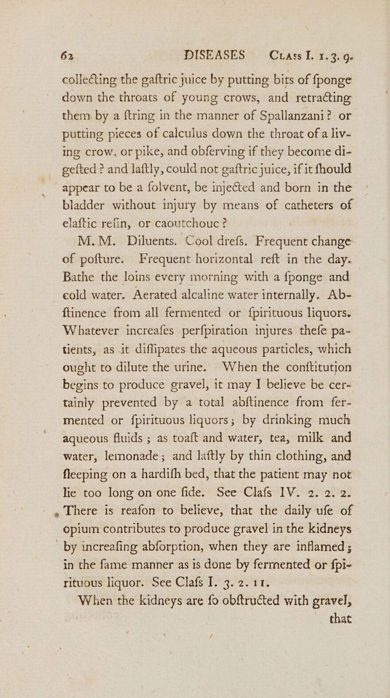 collecting the gaftric juice by putting bits of fponge down the throats of young crows, and retracting them. by a {tring in the manner of Spallanzani? or putting pieces of calculus down the throat of a liv- ing crow, or pike, and obferving if they become di- gefted ? and laftly, could not gaftric juice, if it fhould appear to be a folvent, be injeéted and born in the bladder without injury by means of catheters of elaftic refin, or caoutchouc ? M.M. Diluents. Cool drefs. Frequent change of pofture. Frequent horizontal reft in the day. Bathe the loins every morning with a fponge and ~ eold water. Aerated alcaline water internally. Ab- ftinence from all fermented or {pirituous liquors. Whatever increafes perfpiration injures thefe pa- tients, as it diflipates the aqueous particles, which ought to dilute the urine. When the conftitution begins to produce gravel, it may I believe be cer- tainly prevented by a total abftinence from fer- mented or fpirituous liquors; by drinking much aqueous fluids ; as toaft and water, tea, milk and water, lemonade ; and laftly by thin clothing, and fleeping on a hardifh bed, that the patient may not — lie too long on one fide. See Clafs 1V. 2. 2. 2. . There is reafon to believe, that the daily ufe of opium contributes to produce gravel in the kidneys - by increafing abforption, when they are inflamed ; in the fame manner as is done by fermented or fpi- rituous liquor. See Clafs I. 3. 2.11. When the kidneys are fo obftructed with gravel, that