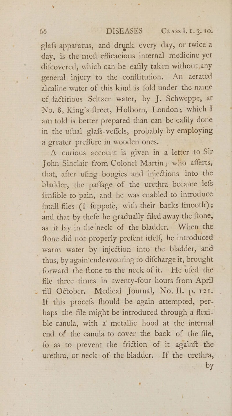 glafs apparatus, and drunk every day, or twice a day, is the moft efficacious internal medicine yet difcovered, which can be eafily taken without any general injury to the conftitution. An aerated alcaline water of this kind is fold under the name of factitious Seltzer water, by J. Schweppe, at No. 8, King’s-ftreet, Holborn, London; which J ain told is better prepared than can be eafily done in the ufual glafs-veflels, probably by Rage thas a greater preffure in wooden ones. A curious account is given in a letter to Sir John Sinclair from Colonel Martin; who afferts, that, after ufine bougies and injections into the bladder, the paffage of the urethra became lefs fenfible to pain, and he was enabled to introduce {mall files (I fuppofe, with their backs fmooth) ; and that by thefe he gradually filed away the ftone, as it lay in the neck of the bladder. When the ftone did not properly prefent itfelf, he introduced warm water by injection into the bladder, and thus, by again endéavouring to difcharge it, brought forward the flone to the neck of it. He ufed the file three times in twenty-four hours from April till October Medical: Journal, NovllSpia2r . If this procefs fhould be again attempted, per- haps the file might be introduced through a flexi- ble canula, with a metallic hood at the internal end of the canula to cover the back of the file, — fo as to prevent the friction of it againft the urethra, or neck of the bladder. If the urethra, — by