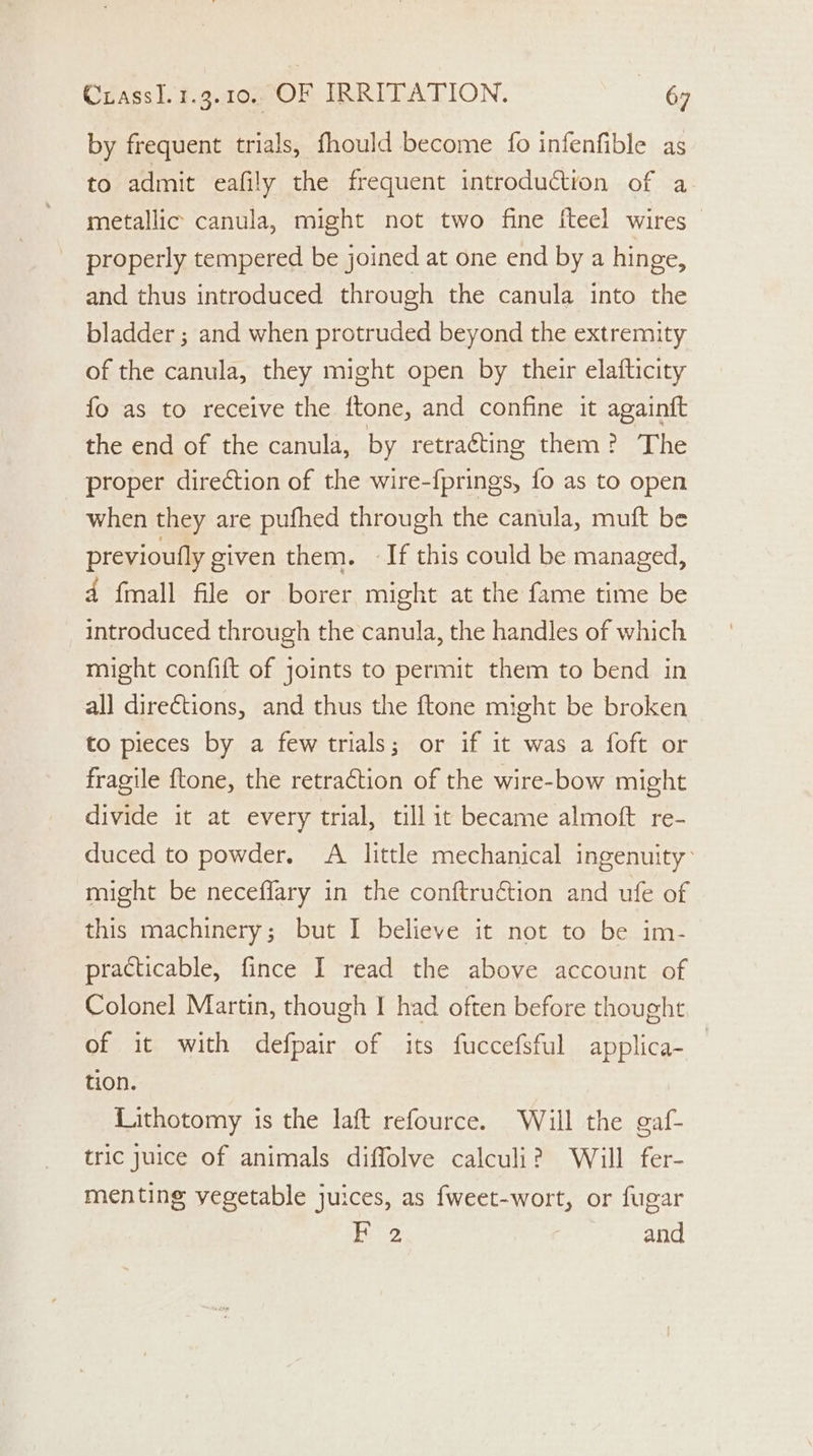 by frequent trials, fhould become fo infenfible as to admit eafily the frequent introduction of a metallic canula, might not two fine fteel wires | properly tempered be joined at one end by a hinge, and thus introduced through the canula into the bladder ; and when protruded beyond the extremity of the canula, they might open by their elafticity fo as to receive the ftone, and confine it againft the end of the canula, by retracting them? The proper direction of the wire-fprings, fo as to open when they are pufhed through the canula, muft be previoufly given them. If this could be managed, 4 fmall file or borer might at the fame time be introduced through the canula, the handles of which might confift of joints to permit them to bend in all directions, and thus the ftone might be broken to pieces by a few trials; or if it was a foft or fragile ftone, the retraction of the wire-bow might divide it at every trial, till it became almoft re- duced to powder. A little mechanical ingenuity: might be neceffary in the conftruétion and ufe of this machinery; but I believe it not to be im- practicable, fince I read the above account of Colonel Martin, though I had often before thought of it with defpair of its fuccefsful applica-_ tion. Lithotomy is the laft refource. Will the gaf- tric juice of animals diffolve calculi? Will fer- menting vegetable juices, as fweet-wort, or fugar F 2 ? and