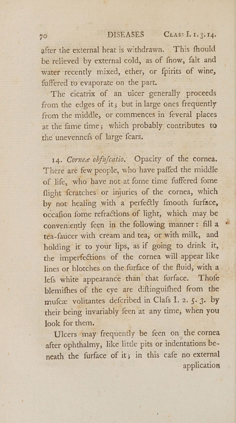 m0 DISEASES — Crass Ler. 3.14. after the external heat is withdrawn. This fhould be relieved by external cold, as of fnow, falt and water recently mixed, ether, or fpirits of wine, fuffered to evaporate on the part. ee The cicatrix of an uicer generally proceeds from the edges of it; but in large ones frequently from the middle, or commences in feveral places at the fame time; which probably contributes to the unevenneis of large {cars. 14. Cornee obfufcatio. Opacity of the cornea. There are few people, who have paffed the middle of life, who have not at fome time fuffered fome flight feratches or injuries of the cornea, which by not healing with a perfectly {mooth furface, occafion fome refractions of light, which may be conveniently feen in the following manner: fill a « téa-faucer with cream and tea, or with milk, and holding it to your lips, as if going to drink it, — the imperfeétions of the cornea will appear like lines or blotches on the furface of the fluid, with a lefs white appearance than that furface. Thofe blemifhes of the eye are diftinguifhed from the mufcxz volitantes defcribed in Clafs I. 2. 5. 3. by their being invariably feen at any time, when you — look for them. Ulcers may frequently be feen on the cornea after ophthalmy, like little pits or indentations be- neath the furface of it; in this cafe no external application